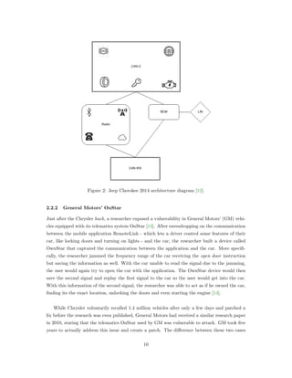 Figure 2: Jeep Cherokee 2014 architecture diagram [12].
2.2.2 General Motors’ OnStar
Just after the Chrysler hack, a researcher exposed a vulnerability in General Motors’ (GM) vehi-
cles equipped with its telematics system OnStar [13]. After eavesdropping on the communication
between the mobile application RemoteLink - which lets a driver control some features of their
car, like locking doors and turning on lights - and the car, the researcher built a device called
OwnStar that captured the communication between the application and the car. More speciﬁ-
cally, the researcher jammed the frequency range of the car receiving the open door instruction
but saving the information as well. With the car unable to read the signal due to the jamming,
the user would again try to open the car with the application. The OwnStar device would then
save the second signal and replay the ﬁrst signal to the car so the user would get into the car.
With this information of the second signal, the researcher was able to act as if he owned the car,
ﬁnding its the exact location, unlocking the doors and even starting the engine [14].
While Chrysler voluntarily recalled 1.4 million vehicles after only a few days and patched a
ﬁx before the research was even published, General Motors had received a similar research paper
in 2010, stating that the telematics OnStar used by GM was vulnerable to attack. GM took ﬁve
years to actually address this issue and create a patch. The diﬀerence between these two cases
10
 