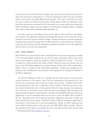 was the fact that the researchers did not publicly name the brand and mark of car they investi-
gated. The unnamed car mentioned in [7,8], the two experimental analysis that were mentioned
earlier in this section, was GM’s 2009 Chevrolet Impala. The result is that GM took nearly
ﬁve years to protect its vehicles from this hack, leaving millions of GM cars vulnerable to that
attack that was privately announced to GM. This attack was a remote exploit that targeted the
OnStar dashboard computer and was capable of everything from tracking vehicles to engaging
their brakes at high speed to disabling brakes altogether [15].
Note that in this case, the weakness was not in the vehicle or TCU itself but in the applica-
tion provided. The application communicated through SSL with the servers from GM, but the
certiﬁcate of the server was not checked for validity. Spooﬁng the GM server and intercepting the
communication uncovered that apart from the SSL connection, the data itself was not encrypted.
In this way, the researcher used the information credentials for further access to the application
and from there on, the car was compromised.
2.2.3 Tesla’s Model S
Tesla’s Model S is a state-of-the-art electric vehicle with lots of electronic components, including
a 17” touch screen display which lets the user control a variety of functions of the car like control
media, access navigation, enable the autopilot or adjust the height of the vehicle 4
. Users have
to register for a Tesla account on the website of Tesla. With this account, for instance users can
log in to the Tesla iPhone application to control functions of their vehicle with a mobile phone.
Figure 3 shows a screenshot of the Tesla iPhone application. Locking and unlocking the car,
locating it and controlling the roof are features of this application are amongst the functions of
the iPhone application.
An article by Dhanjani in 2014 [16, 17] showed that the Tesla account can pose potential
security issues due to a few aspects. First of all, the requirements for the password for a user
account were six characters with at least one number and one letter. Combined with the fact
that authentication by the user is single-factor and the website of Tesla did not seem to have
any account lockout policy after a certain amount of incorrect login attempts, this requirement
was vulnerable to a brute-force attack. After the article was published, Tesla bumped up the
minimum password length to eight characters. Secondly, the Tesla REST API alows third party
applications to use the credentials entered by the user to invoke the REST API on behalf of
the user. This leads to the risk of malicious third-party applications being able to collect and
abuse credentials of Tesla accounts. Until Tesla releases a SDK for third-party applications it
was advised to Tesla owners not to use these applications. Finally, the WiFi connection used
by the Model S showed services with open ports, like SSH, HTTP, NFS and telnet. However
the researcher did not follow up on ﬁnding out more about these services, these services could
4Tesla Model S: http://www.teslamotors.com/models
11
 