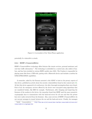 Figure 3: A screenshot of the Tesla iPhone application.
potentially be vulnerable to attack.
2.2.4 BMW’s ConnectedDrive
BMW’s ConnectedDrive technology oﬀers features like remote services, personal assistance and
real time traﬃc information 5
. The technology is embedded in a control unit, also called a Com-
box, and has been included in various BMW models since 2010. The Combox is responsible for
playing music ﬁles from a USB stick, pairing with a Bluetooth device and includes a modem for
GSM/GPRS/EDGE capabilities.
A researcher, asked by the German motorist’s club ADAC to look at the privacy aspects of
this device, published an article about the security vulnerabilities found in this control unit [18].
At ﬁrst this device appeared to be well-secure, but after thorough investigation ﬂaws were found.
First of all, the emergency services oﬀered by the device were encrypted using algorithms that
are considered broken, like DES for example. Furthermore, after dumping and inspecting the
ﬁrmware of the modem in the device, the researcher found that BMW used the same symmetric
cryptography keys to communicate with the back-end server for all cars and that the private
keys were easily extracted from the ﬁrmware. Also, some services of BMW’s ConnectedDrive do
not encrypt messages in transit between the car and the back-end server. Finally, the messages
5BMW ConnectedDrive: http://www.bmw.nl/nl/content/meer-bmw/bmw-connecteddrive/overzicht/
connecteddrive-uitgelegd.html
12
 