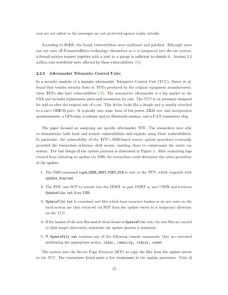 sent are not salted so the messages are not protected against replay attacks.
According to BMW, the found vulnerabilities were conﬁrmed and patched. Although users
can not turn oﬀ ConnectedDrive technology themselves as it is integrated into the car system,
a formal written request together with a visit to a garage is suﬃcient to disable it. Around 2.2
million cars worldwide were aﬀected by these vulnerabilities [18].
2.2.5 Aftermarket Telematics Control Units
In a security analysis of a popular aftermarket Telematics Control Unit (TCU), Foster et al.
found that besides security ﬂaws in TCUs produced by the original equipment manufacturers,
these TCUs also have vulnerabilities [19]. The automotive aftermarket is a big market in the
USA and includes replacement parts and accessories for cars. The TCU is an accessory designed
for add-on after the original sale of a car. This device looks like a dongle and is usually attached
to a car’s OBD-II port. It typically uses some form of low-power ARM core and incorporates
accelerometers, a GPS chip, a cellular and/or Bluetooth modem, and a CAN transceiver chip.
The paper focused on analyzing one speciﬁc aftermarket TCU. The researchers were able
to demonstrate both local and remote vulnerabilities and exploits using these vulnerabilities.
In particular, the vulnerability of the TCU’s SMS-based remote update procedure eventually
provided the researchers arbitrary shell access, enabling them to compromize the entire car
system. The bad design of the update protocol is illustrated in Figure 4. After examining logs
created from initiating an update via SMS, the researchers could determine the entire procedure
of the update:
1. The SMS command rupd,USER,HOST,PORT,DIR is sent to the TCU, which responds with
update,started.
2. The TCU uses SCP to remote into the HOST on port PORT as user USER and retrieves
UpdateFile.txt from DIR.
3. UpdateFile.txt is examined and ﬁles which have incorrect hashes or do not exist on the
local system are then retrieved via SCP from the update server to a temporary directory
on the TCU.
4. If the hashes of the new ﬁles match those found in UpdateFile.txt, the new ﬁles are moved
to their target directories, otherwise the update process is restarted.
5. If UpdateFile.txt contains any of the following console commands, they are executed
performing the appropriate action: clear, identify, status, reset.
The system uses the Secure Copy Protocol (SCP) to copy the ﬁles from the update server
to the TCU. The researchers found quite a few weaknesses in the update procedure. First of
13
 