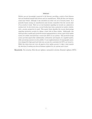 Abstract
Modern cars are increasingly connected to the Internet, providing a variety of new features
that are beneficial towards both drivers and car manufacturers. With all these new features
comes more leisure, although it also introduces an entire new set of security issues. It is
generally known among car manufacturers and security researchers that the current state
of car security is weak. There are no real standards regarding car security on a physical or
wireless level. In the recent years, several studies have been conducted on modern vehicles,
with a security perspective in mind. This master thesis identifies the current shortcomings
regarding automotive security by taking a closer look at these studies. Additionally, this
thesis provides a model and a proof-of-concept implementation to secure a part of the update
system of a widely used electronic control unit (ECU) in car systems. This proof-of-concept
system provides aspects like confidentiality, authenticity and integrity of a supplied update,
while preventing common security pitfalls. It uses implementations of cryptographic primi-
tives designed for high speed and takes into account the constraints the ECUs are bound to.
While this thesis does not cover all aspects of the update process, it takes a step towards
the direction of making over-the-air firmware updates for car systems more secure.
Keywords. Car security, Over-the-air updates, automotive security, ﬁrmware updates, ECUs
i
 