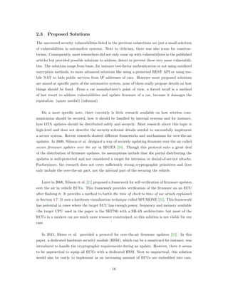 2.3 Proposed Solutions
The uncovered security vulnerabilities listed in the previous subsections are just a small selection
of vulnerabilities in automotive systems. Next to criticism, there was also room for construc-
tivism. Consequently, most researchers did not only come up with vulnerabilities in the published
articles but provided possible solutions to address, detect or prevent these very same vulnerabili-
ties. The solutions range from basic, for instance two-factor authentication or not using outdated
encryption methods, to more advanced solutions like using a protected REST API or using mo-
bile NAT to hide public services from IP addresses of cars. However most proposed solutions
are aimed at speciﬁc parts of the automotive system, none of them really propose details on how
things should be ﬁxed. From a car manufacturer’s point of view, a forced recall is a method
of last resort to address vulnerabilities and update ﬁrmware of a car, because it damages the
reputation. (quote needed) (informal)
On a more speciﬁc note, there currently is little research available on how wireless com-
munication should be secured, how it should be handled by internal systems and for instance,
how OTA updates should be distributed safely and securely. Most research about this topic is
high-level and does not describe the security-relevant details needed to successfully implement
a secure system. Recent research showed diﬀerent frameworks and mechanisms for over-the-air
updates. In 2008, Nilsson et al. designed a way of securely updating ﬁrmware over the air called
secure firmware updates over the air or SFOTA [20]. Though this protocol suits a great deal
of the distribution of ﬁrmware updates, its assumptions include that the portal distributing the
updates is well-protected and not considered a target for intrusion or denial-of-service attacks.
Furthermore, the research does not cover suﬃciently strong cryptographic primitives and does
only include the over-the-air part, not the internal part of the securing the vehicle.
Later in 2008, Nilsson et al. [21] proposed a framework for self-veriﬁcation of ﬁrmware updates
over the air in vehicle ECUs. This framework provides veriﬁcation of the ﬁrmware on an ECU
after ﬂashing it. It provides a method to battle the time of check to time of use attack explained
in Section 4.7. It uses a hardware visualization technique called SPUMONE [22]. This framework
has potential in cases where the target ECU has enough power, frequency and memory available
-the target CPU used in the paper is the SH7780 with a SH-4A architecture- but most of the
ECUs in a modern car are much more resource constrained, so this solution is not viable for our
case.
In 2011, Idrees et al. provided a protocol for over-the-air ﬁrmware updates [23]. In this
paper, a dedicated hardware security module (HSM), which can be a smartcard for instance, was
introduced to handle the cryptographic requirements during an update. However, there it seems
to be unpractical to equip all ECUs with a dedicated HSM. Next to unpractical, this solution
would also be costly to implement as an increasing amount of ECUs are embedded into cars.
16
 