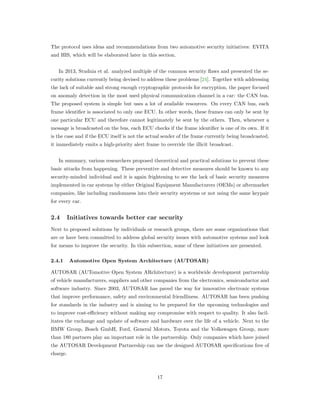 The protocol uses ideas and recommendations from two automotive security initiatives: EVITA
and HIS, which will be elaborated later in this section.
In 2013, Studnia et al. analyzed multiple of the common security ﬂaws and presented the se-
curity solutions currently being devised to address these problems [24]. Together with addressing
the lack of suitable and strong enough cryptographic protocols for encryption, the paper focused
on anomaly detection in the most used physical communication channel in a car: the CAN bus.
The proposed system is simple but uses a lot of available resources. On every CAN bus, each
frame identiﬁer is associated to only one ECU. In other words, these frames can only be sent by
one particular ECU and therefore cannot legitimately be sent by the others. Then, whenever a
message is broadcasted on the bus, each ECU checks if the frame identiﬁer is one of its own. If it
is the case and if the ECU itself is not the actual sender of the frame currently being broadcasted,
it immediately emits a high-priority alert frame to override the illicit broadcast.
In summary, various researchers proposed theoretical and practical solutions to prevent these
basic attacks from happening. These preventive and detective measures should be known to any
security-minded individual and it is again frightening to see the lack of basic security measures
implemented in car systems by either Original Equipment Manufacturers (OEMs) or aftermarket
companies, like including randomness into their security seystems or not using the same keypair
for every car.
2.4 Initiatives towards better car security
Next to proposed solutions by individuals or research groups, there are some organizations that
are or have been committed to address global security issues with automotive systems and look
for means to improve the security. In this subsection, some of these initiatives are presented.
2.4.1 Automotive Open System Architecture (AUTOSAR)
AUTOSAR (AUTomotive Open System ARchitecture) is a worldwide development partnership
of vehicle manufacturers, suppliers and other companies from the electronics, semiconductor and
software industry. Since 2003, AUTOSAR has paved the way for innovative electronic systems
that improve performance, safety and environmental friendliness. AUTOSAR has been pushing
for standards in the industry and is aiming to be prepared for the upcoming technologies and
to improve cost-eﬃciency without making any compromise with respect to quality. It also facil-
itates the exchange and update of software and hardware over the life of a vehicle. Next to the
BMW Group, Bosch GmbH, Ford, General Motors, Toyota and the Volkswagen Group, more
than 180 partners play an important role in the partnership. Only companies which have joined
the AUTOSAR Development Partnership can use the designed AUTOSAR speciﬁcations free of
charge.
17
 