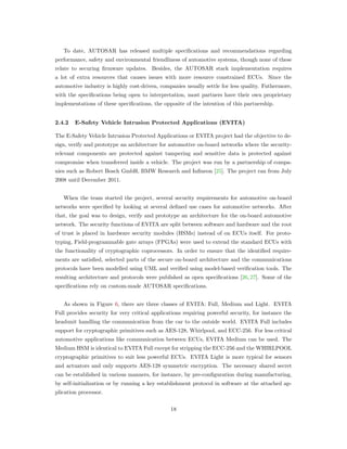 To date, AUTOSAR has released multiple speciﬁcations and recommendations regarding
performance, safety and environmental friendliness of automotive systems, though none of these
relate to securing ﬁrmware updates. Besides, the AUTOSAR stack implementation requires
a lot of extra resources that causes issues with more resource constrained ECUs. Since the
automotive industry is highly cost-driven, companies usually settle for less quality. Futhermore,
with the speciﬁcations being open to interpretation, most partners have their own proprietary
implementations of these speciﬁcations, the opposite of the intention of this partnership.
2.4.2 E-Safety Vehicle Intrusion Protected Applications (EVITA)
The E-Safety Vehicle Intrusion Protected Applications or EVITA project had the objective to de-
sign, verify and prototype an architecture for automotive on-board networks where the security-
relevant components are protected against tampering and sensitive data is protected against
compromise when transferred inside a vehicle. The project was run by a partnership of compa-
nies such as Robert Bosch GmbH, BMW Research and Inﬁneon [25]. The project ran from July
2008 until December 2011.
When the team started the project, several security requirements for automotive on-board
networks were speciﬁed by looking at several deﬁned use cases for automotive networks. After
that, the goal was to design, verify and prototype an architecture for the on-board automotive
network. The security functions of EVITA are split between software and hardware and the root
of trust is placed in hardware security modules (HSMs) instead of on ECUs itself. For proto-
typing, Field-programmable gate arrays (FPGAs) were used to extend the standard ECUs with
the functionality of cryptographic coprocessors. In order to ensure that the identiﬁed require-
ments are satisﬁed, selected parts of the secure on-board architecture and the communications
protocols have been modelled using UML and veriﬁed using model-based veriﬁcation tools. The
resulting architecture and protocols were published as open speciﬁcations [26, 27]. Some of the
speciﬁcations rely on custom-made AUTOSAR speciﬁcations.
As shown in Figure 6, there are three classes of EVITA: Full, Medium and Light. EVITA
Full provides security for very critical applications requiring powerful security, for instance the
headunit handling the communication from the car to the outside world. EVITA Full includes
support for cryptographic primitives such as AES-128, Whirlpool, and ECC-256. For less critical
automotive applications like communication between ECUs, EVITA Medium can be used. The
Medium HSM is identical to EVITA Full except for stripping the ECC-256 and the WHIRLPOOL
cryptographic primitives to suit less powerful ECUs. EVITA Light is more typical for sensors
and actuators and only supports AES-128 symmetric encryption. The necessary shared secret
can be established in various manners, for instance, by pre-conﬁguration during manufacturing,
by self-initialization or by running a key establishment protocol in software at the attached ap-
plication processor.
18
 