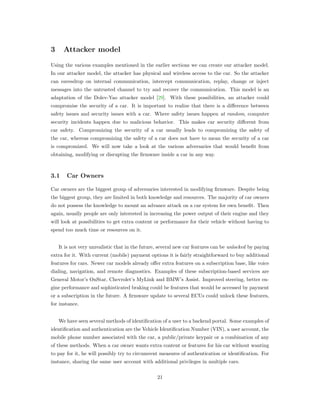 3 Attacker model
Using the various examples mentioned in the earlier sections we can create our attacker model.
In our attacker model, the attacker has physical and wireless access to the car. So the attacker
can eavesdrop on internal communication, intercept communication, replay, change or inject
messages into the untrusted channel to try and recover the communication. This model is an
adaptation of the Dolev-Yao attacker model [29]. With these possibilities, an attacker could
compromise the security of a car. It is important to realize that there is a diﬀerence between
safety issues and security issues with a car. Where safety issues happen at random, computer
security incidents happen due to malicious behavior. This makes car security diﬀerent from
car safety. Compromizing the security of a car usually leads to compromizing the safety of
the car, whereas compromizing the safety of a car does not have to mean the security of a car
is compromized. We will now take a look at the various adversaries that would beneﬁt from
obtaining, modifying or disrupting the ﬁrmware inside a car in any way.
3.1 Car Owners
Car owners are the biggest group of adversaries interested in modifying ﬁrmware. Despite being
the biggest group, they are limited in both knowledge and resources. The majority of car owners
do not possess the knowledge to mount an advance attack on a car system for own beneﬁt. Then
again, usually people are only interested in increasing the power output of their engine and they
will look at possibilities to get extra content or performance for their vehicle without having to
spend too much time or resources on it.
It is not very unrealistic that in the future, several new car features can be unlocked by paying
extra for it. With current (mobile) payment options it is fairly straightforward to buy additional
features for cars. Newer car models already oﬀer extra features on a subscription base, like voice
dialing, navigation, and remote diagnostics. Examples of these subscription-based services are
General Motor’s OnStar, Chevrolet’s MyLink and BMW’s Assist. Improved steering, better en-
gine performance and sophisticated braking could be features that would be accessed by payment
or a subscription in the future. A ﬁrmware update to several ECUs could unlock these features,
for instance.
We have seen several methods of identiﬁcation of a user to a backend portal. Some examples of
identiﬁcation and authentication are the Vehicle Identiﬁcation Number (VIN), a user account, the
mobile phone number associated with the car, a public/private keypair or a combination of any
of these methods. When a car owner wants extra content or features for his car without wanting
to pay for it, he will possibly try to circumvent measures of authentication or identiﬁcation. For
instance, sharing the same user account with additional privileges in multiple cars.
21
 