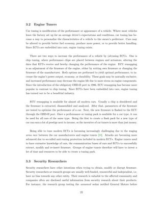 3.2 Engine Tuners
Car tuning is modiﬁcation of the performance or appearance of a vehicle. Where most vehicles
leave the factory set up for an average driver’s expectations and conditions, car tuning has be-
come a way to personalize the characteristics of a vehicle to the owner’s preference. Cars may
be altered to provide better fuel economy, produce more power, or to provide better handling.
Since ECUs are embedded into cars, engine tuning exists.
There are two ways to increase the performance of a vehicle by (ab)using ECUs. One is
chip tuning, where performance chips are placed between engines and actuators, altering the
data that ECUs receive and hereby changing the performance of the engine. ECU remapping
is an adjustment of the ﬁrmware of the engine, either by writing own ﬁrmware or changing the
ﬁrmware of the manufacturer. Both options are performed to yield optimal performance, to in-
crease the engine’s power output, economy, or durability. These goals may be mutually exclusive,
and increased performance may decrease the engine life due to more stress on engine components.
Since the introduction of the obligatory OBD-II port in 1986, ECU remapping has become more
popular in contrast to chip tuning. Since ECUs have been embedded into cars, engine tuning
has turned out to be a beneﬁtial industry.
ECU remapping is available for almost all modern cars. Usually a chip is desoldered and
the ﬁrmware is extracted, disassembled and analyzed. After that, parameters of the ﬁrmware
are tested to optimize the performance of a car. Next, the new ﬁrmware is ﬂashed to the ECU
through the OBD-II port. Once a performance or tuning pack is available for a car type, it can
be used for all cars of the same type. Being the ﬁrst to create a ﬂash pack for a new type of
car can earn a lot of prestige next to income, so the incentive of car tuners is more than just money.
Being able to tune modern ECUs is becoming increasingly challenging due to the waging
arms race between the car manufacturers and engine tuners [30]. Attacks are becoming more
advanced due to so-called anti-tuning protection included in modern ECUs. Engine tuners need
to have extensive knowledge of cars, the communication buses of cars and ECUs to successfully
extract, modify and re-insert ﬁrmware. Groups of engine tuners therefore will have to invest a
lot of time and resources to be able to create a tuning pack.
3.3 Security Researchers
Security researchers have other intentions when trying to obtain, modify or disrupt ﬁrmware.
Security researchers or research groups are usually well-funded, resourceful and independent, i.e.
have no bias towards any other entity. Their research is valuable to the aﬀected community and
companies often are disclosed useful information from security research about their products.
For instance, the research group testing the unnamed sedan notiﬁed General Motors before
22
 