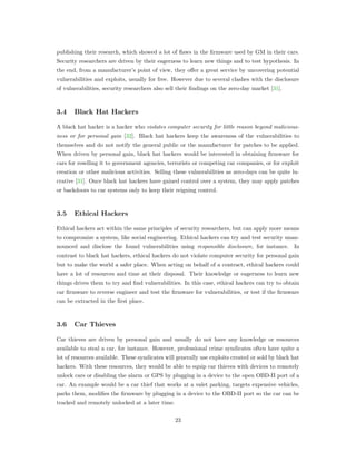publishing their research, which showed a lot of ﬂaws in the ﬁrmware used by GM in their cars.
Security researchers are driven by their eagerness to learn new things and to test hypothesis. In
the end, from a manufacturer’s point of view, they oﬀer a great service by uncovering potential
vulnerabilities and exploits, usually for free. However due to several clashes with the disclosure
of vulnerabilities, security researchers also sell their ﬁndings on the zero-day market [31].
3.4 Black Hat Hackers
A black hat hacker is a hacker who violates computer security for little reason beyond malicious-
ness or for personal gain [32]. Black hat hackers keep the awareness of the vulnerabilities to
themselves and do not notify the general public or the manufacturer for patches to be applied.
When driven by personal gain, black hat hackers would be interested in obtaining ﬁrmware for
cars for reselling it to government agencies, terrorists or competing car companies, or for exploit
creation or other malicious activities. Selling these vulnerabilities as zero-days can be quite lu-
crative [31]. Once black hat hackers have gained control over a system, they may apply patches
or backdoors to car systems only to keep their reigning control.
3.5 Ethical Hackers
Ethical hackers act within the same principles of security researchers, but can apply more means
to compromize a system, like social engineering. Ethical hackers can try and test security unan-
nounced and disclose the found vulnerabilities using responsible disclosure, for instance. In
contrast to black hat hackers, ethical hackers do not violate computer security for personal gain
but to make the world a safer place. When acting on behalf of a contract, ethical hackers could
have a lot of resources and time at their disposal. Their knowledge or eagerness to learn new
things drives them to try and ﬁnd vulnerabilities. In this case, ethical hackers can try to obtain
car ﬁrmware to reverse engineer and test the ﬁrmware for vulnerabilities, or test if the ﬁrmware
can be extracted in the ﬁrst place.
3.6 Car Thieves
Car thieves are driven by personal gain and usually do not have any knowledge or resources
available to steal a car, for instance. However, professional crime syndicates often have quite a
lot of resources available. These syndicates will generally use exploits created or sold by black hat
hackers. With these resources, they would be able to equip car thieves with devices to remotely
unlock cars or disabling the alarm or GPS by plugging in a device to the open OBD-II port of a
car. An example would be a car thief that works at a valet parking, targets expensive vehicles,
parks them, modiﬁes the ﬁrmware by plugging in a device to the OBD-II port so the car can be
tracked and remotely unlocked at a later time.
23
 