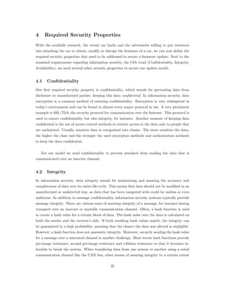 4 Required Security Properties
With the available research, the recent car hacks and the adversaries willing to put resources
into attacking the car to obtain, modify or disrupt the ﬁrmware of a car, we can now deﬁne the
required security properties that need to be addressed to secure a ﬁrmware update. Next to the
standard requirements regarding information security, the CIA triad (Conﬁdentiality, Integrity,
Availability), we need several other security properties to secure our update model.
4.1 Confidentiality
Our ﬁrst required security property is conﬁdentiality, which stands for preventing data from
disclosure to unauthorized parties: keeping this data confidential. In information security, data
encryption is a common method of ensuring conﬁdentiality. Encryption is very widespread in
today’s environment and can be found in almost every major protocol in use. A very prominent
example is SSL/TLS, the security protocol for communication over the Internet. This protocol is
used to ensure conﬁdentiality but also integrity, for instance. Another measure of keeping data
conﬁdential is the use of access control methods to restrict access to the data only to people that
are authorized. Usually, sensitive data is categorized into classes. The more sensitive the data,
the higher the class and the stronger the used encryption methods and authorization methods
to keep the data conﬁdential.
For our model we need conﬁdentiality to prevent attackers from reading the data that is
communicated over an insecure channel.
4.2 Integrity
In information security, data integrity stands for maintaining and assuring the accuracy and
completeness of data over its entire life-cycle. This means that data should not be modiﬁed in an
unauthorized or undetected way, as data that has been tampered with could be useless or even
malicious. In addition to message conﬁdentiality, information security systems typically provide
message integrity. There are various ways of assuring integrity of a message, for instance during
transport over an insecure or unstable communication channel. Often, a hash function is used
to create a hash value for a certain block of data. The hash value over the data is calculated on
both the sender and the receiver’s side. If both resulting hash values match, the integrity can
be guaranteed in a high probability, meaning that the chance the data was altered is negligible.
However, a hash function does not guarantee integrity. Moreover, securely sending the hash value
for a message over a untrusted channel is another challenge. Most recent hash functions provide
pre-image resistance, second pre-image resistance and collision resistance so that it becomes in-
feasible to break the system. When transfering data from one system to another using a serial
communication channel like the CAN bus, other means of assuring integrity to a certain extent
25
 