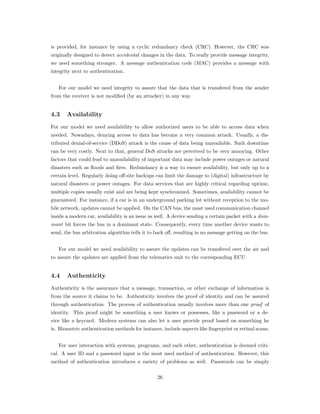 is provided, for instance by using a cyclic redundancy check (CRC). However, the CRC was
originally designed to detect accidental changes in the data. To really provide message integrity,
we need something stronger. A message authentication code (MAC) provides a message with
integrity next to authentication.
For our model we need integrity to assure that the data that is transfered from the sender
from the receiver is not modiﬁed (by an attacker) in any way.
4.3 Availability
For our model we need availability to allow authorized users to be able to access data when
needed. Nowadays, denying access to data has become a very common attack. Usually, a dis-
tributed denial-of-service (DDoS) attack is the cause of data being unavailable. Such downtime
can be very costly. Next to that, general DoS attacks are perceived to be very annoying. Other
factors that could lead to unavailability of important data may include power outages or natural
disasters such as ﬂoods and ﬁres. Redundancy is a way to ensure availability, but only up to a
certain level. Regularly doing oﬀ-site backups can limit the damage to (digital) infrastructure by
natural disasters or power outages. For data services that are highly critical regarding uptime,
multiple copies usually exist and are being kept synchronized. Sometimes, availability cannot be
guaranteed. For instance, if a car is in an underground parking lot without reception to the mo-
bile network, updates cannot be applied. On the CAN bus, the most used communication channel
inside a modern car, availability is an issue as well. A device sending a certain packet with a dom-
inant bit forces the bus in a dominant state. Consequently, every time another device wants to
send, the bus arbitration algorithm tells it to back oﬀ, resulting in no message getting on the bus.
For our model we need availability to assure the updates can be transfered over the air and
to assure the updates are applied from the telematics unit to the corresponding ECU.
4.4 Authenticity
Authenticity is the assurance that a message, transaction, or other exchange of information is
from the source it claims to be. Authenticity involves the proof of identity and can be assured
through authentication. The process of authentication usually involves more than one proof of
identity. This proof might be something a user knows or possesses, like a password or a de-
vice like a keycard. Modern systems can also let a user provide proof based on something he
is. Biometric authentication methods for instance, include aspects like ﬁngerprint or retinal scans.
For user interaction with systems, programs, and each other, authentication is deemed criti-
cal. A user ID and a password input is the most used method of authentication. However, this
method of authentication introduces a variety of problems as well. Passwords can be simply
26
 
