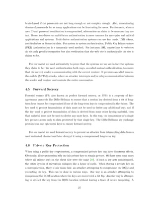 brute-forced if the passwords are not long enough or not complex enough. Also, remembering
dozens of passwords for as many applications can be frustrating for users. Furthermore, when a
user ID and password combination is compromised, adversaries can claim to be someone they are
not. Hence, two-factor or multi-factor authentication is more common for enterprise and critical
applications and systems. Multi-factor authentication systems can use key cards, USB tokens,
mobile devices or biometric data. For system to system authentication, Public Key Infrastructure
(PKI) Authentication is a commonly used method. For instance, SSL connections to websites
do not only provide encryption but also veriﬁcation that the web site is authentically the site it
claims to be.
For our model we need authenticity to prove that the systems we use are in fact the systems
they claim to be. We need authentication both ways, so-called mutual authentication, to ensure
that the correct sender is communicating with the correct receiver. It prevents so-called man-in-
the-middle (MITM) attacks, where an attacker intercepts and/or relays communication between
the sender and receiver and controls the entire conversation.
4.5 Forward Secrecy
Forward secrecy (FS; also known as perfect forward secrecy, or PFS) is a property of key-
agreement protocols like Diﬃe-Hellman to ensure that a session key derived from a set of long-
term keys cannot be compromised if one of the long-term keys is compromised in the future. The
key used to protect transmission of data must not be used to derive any additional keys, and if
the key used to protect transmission of data is derived from some other keying material, then
that material must not be used to derive any more keys. In this way, the compromise of a single
key permits access only to data protected by that single key. The Diﬃe-Hellman key exchange
protocol can use ephemeral keys to ensure forward secrecy.
For our model we need forward secrecy to prevent an attacker from intercepting data from a
used untrusted channel and later decrypt it using a compromised long-term key.
4.6 Private Key Protection
When using a public-key cryptosystem, a compromized private key can have disastrous eﬀects.
Obviously, all cryptosystems rely on this private key to remain private. We have seen some cases
where all private keys on the client side were the same [30]. If such a key gets compromised,
the entire system of encryption collapses like a house of cards. When storing a private key on
a microprocessor, there is one main risk: an attacker attempting to compromise the ROM and
extracting the key. This can be done in various ways. One way is an attacker attempting to
compromise the ROM location where the keys are stored with a bit ﬂip. Another way is attempt-
ing to extract the key from the ROM location without leaving a trace of device tampering. A
27
 