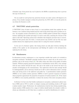 redundant copy of the private key can be placed in the ROM at manufacturing time to prevent
this type of attack [33].
For our model we need private key protection because our entire system will depend on its
privacy. If an attacker manages to obtain the private key of a TCU, ECU, or even the portal, he
can obtain the ﬁrmware as well.
4.7 TOCTTOU attack protection
A TOCTTOU (time of check to time of use) is a race-condition attack that exploits the time
between a race condition being checked and the result of this check being used to perform an ac-
tion. An examplary attack is described in [34], where a UNIX symlink (symbolic link) is changed
between validating this symlink and using it to read or write data, assuming the outcome of the
check is still valid. Operating systems have schedulers that designate processes time to execute.
While the ﬁrst process does the check, a second process may interfere and use this very same
symlink whereas the original process assumes that it is using the resource exclusively.
In the case of a ﬁrmware update, this timing attack can take place between checking the
validity of the update on the microprocessor and ﬂashing the update to the microprocessor,
replacing the old version.
4.8 Randomness
In information security, randomness is a very important variable that needs to be included in
encryption mechanics. Kerckhoﬀ’s principle mentions that we cannot rely on the secrecy of al-
gorithms, only on the secrecy of keys [35]. The safety of keys also relies on the quality of random
numbers. Without properly generated randomness or initialization vectors (IVs), every message
with the same content will look the same. Not only to the sender or the receiver but also to an
attacker eavesdropping on the communication. Two ciphertexts with the same message should
be indistinguishable, and an adversary should not be able to derive information about a message
when only having access to the ciphertext and public key. A pseudorandom number generator
(PRNG) or true random number generator (TRNG) is used to generate sequences of numbers
whose properties approximate the properties of sequences of random numbers [36]. If the output
of a PRNG is even remotely predictable, it reduces the security of the entire encryption scheme.
In Section 2 we have seen that besides randomness in encryption, randomness in phone num-
bers of SIM cards in TCUs is useful, to mitigate scanning and wardialing attacks on IP ranges
or phone number ranges. Furthermore, the randomization of private keys during manufacturing,
chassis numbers (VIM numbers) for a range of vehicles should harden the attacker’s ability to
obtain any information at all if these keys or numbers are used for identiﬁcation of a vehicle.
28
 