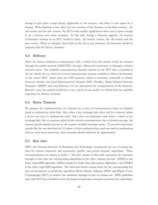 storage to put quite a large binary application in the memory, and there is even space for a
backup. When ﬂashing occurs, there are two versions of the ﬁrmware in the ﬂash memory: the
old version and the new version. For ECUs with smaller applications there even is space enough
to do a factory reset when necessary. In this case, during a ﬁrmware upgrade, the amount
of ﬁrmware versions on an ECU would be three: the factory version, the old version and the
new version. When an integrity check fails on the old or new ﬁrmware, the ﬁrmware should be
replaced with the factory ﬁrmware.
5.3 Delivery
There are various methods to communicate with a vehicle from the outside world, for instance
through the mobile network (GSM/LTE), through a Bluetooth connection, or through a wireless
network router. The available communication channels depend on the TCU that is included in
the car. Inside the car, there are several communication systems available to deliver the ﬁrmware
to the correct ECU. Apart from the CAN protocol, which is extremely vulnerable to denial-
of-service attacks, the Local Interconnected Network (LIN), FlexRay, Media Oriented Systems
Transport (MOST) and even Ethernet [39] are alternatives for transportation of the ﬁrmware.
However, since the method of delivery is not a factor in our model, we refrain from any speciﬁcs
regarding the delivery methods.
5.4 Retry Timeout
We propose the implementation of a timeout for a retry of communication when an integrity
check or authenticity check fails. Also, when a key exchange fails, there will be a timeout before
a device can retry to authenticate itself. Since there are legitimate cases where a check or key
exchange fails, like a temporary glitch in the wireless communication due to limited coverage, the
timeout period should increase as the number of failed attempts grows. To prevent brute-force
attacks like the one described in [40] where a 2-byte authentication seed was used in combination
with no brute-force protection, these timeouts should deﬁnitely be implemented.
5.5 Key sizes
NIST, the National Institute of Standards and Technology recommends the use of certain key
sizes for various symmetric and asymmetric (public- and private keypair) algorithms. These
recommendations are shown in Table 4. The ﬁrst column of this table represents the minimum
strength in bits that the corresponding algorithms in the other columns provide. 2TDEA is the
2-key triple-DES algorithm (TDEA stands for Triple Data Encryption Algorithm), and 3TDEA
is the 3-key triple-DES algorithm. The third and fourth column show the the corresponding key
sizes of asymmetric or public-key algorithms Rivest Shamir Adleman (RSA) and Elliptic Curve
Cryptography (ECC) to achieve the minimum strength in bits in column one. NIST guidelines
state that ECC keys should be twice the length of equivalent strength symmetric key algorithms.
32
 