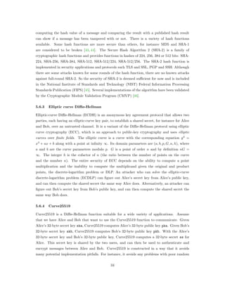 computing the hash value of a message and comparing the result with a published hash result
can show if a message has been tampered with or not. There is a variety of hash functions
available. Some hash functions are more secure than others, for instance MD5 and SHA-1
are considered to be broken [43, 44]. The Secure Hash Algorithm 2 (SHA-2) is a family of
cryptographic hash functions and provides functions in hashes of 224, 256, 384 or 512 bits: SHA-
224, SHA-256, SHA-384, SHA-512, SHA-512/224, SHA-512/256. The SHA-2 hash function is
implemented in security applications and protocols such TLS and SSL, PGP and SSH. Although
there are some attacks known for some rounds of the hash function, there are no known attacks
against full-round SHA-2. So the security of SHA-2 is deemed suﬃcient for now and is included
in the National Institute of Standards and Technology (NIST) Federal Information Processing
Standards Publication (FIPS) [45]. Several implementations of the algorithm have been validated
by the Cryptographic Module Validation Program (CMVP) [46].
5.6.3 Elliptic curve Diffie-Hellman
Elliptic-curve Diﬃe-Hellman (ECDH) is an anonymous key agreement protocol that allows two
parties, each having an elliptic-curve key pair, to establish a shared secret, for instance for Alice
and Bob, over an untrusted channel. It is a variant of the Diﬃe-Hellman protocol using elliptic
curve cryptography (ECC), which is an approach to public-key cryptography and uses elliptic
curves over finite fields. The elliptic curve is a curve with the corresponding equation 𝑦2
=
𝑥3
+ 𝑎𝑥 + 𝑏 along with a point at inﬁnity ∞. Its domain parameters are (𝑎, 𝑏, 𝑝, 𝐺, 𝑛, ℎ), where
𝑎 and 𝑏 are the curve parameters modulo 𝑝. 𝐺 is a point of order 𝑛 and by deﬁnition 𝑛𝐺 =
∞. The integer ℎ is the cofactor of 𝑛 (the ratio between the number of points on the curve
and the number 𝑛). The entire security of ECC depends on the ability to compute a point
multiplication and the inability to compute the multiplicand given the original and product
points, the discrete-logarithm problem or DLP. An attacker who can solve the elliptic-curve
discrete-logarithm problem (ECDLP) can ﬁgure out Alice’s secret key from Alice’s public key,
and can then compute the shared secret the same way Alice does. Alternatively, an attacker can
ﬁgure out Bob’s secret key from Bob’s public key, and can then compute the shared secret the
same way Bob does.
5.6.4 Curve25519
Curve25519 is a Diﬃe-Hellman function suitable for a wide variety of applications. Assume
that we have Alice and Bob that want to use the Curve25519 function to communicate. Given
Alice’s 32-byte secret key ska, Curve25519 computes Alice’s 32-byte public key pka. Given Bob’s
32-byte secret key skb, Curve25519 computes Bob’s 32-byte public key pkb. With the Alice’s
32-byte secret key and Bob’s 32-byte public key, Curve25519 computes a 32-byte secret ss for
Alice. This secret key is shared by the two users, and can then be used to authenticate and
encrypt messages between Alice and Bob. Curve25519 is constructed in a way that it avoids
many potential implementation pitfalls. For instance, it avoids any problems with poor random
34
 