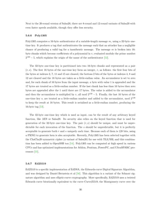 Next to the 20-round version of Salsa20, there are 8-round and 12-round variants of Salsa20 with
even faster speeds available, though they oﬀer less security.
5.6.6 Poly1305
Poly1305 computes a 16-byte authenticator of a variable-length message 𝑚, using a 32-byte one-
time key. It produces a tag that authenticates the message such that an attacker has a negligible
chance of producing a valid tag for a inauthentic message. The message 𝑚 is broken into 16-
byte chunks which become coeﬃcients of a polynomial in 𝑟, evaluated modulo the prime number
2130
− 5, which explains the origin of the name of the authenticator [52].
The 32-byte one-time key is partitioned into two 16-byte chunks and represented as a pair
(𝑟, 𝑠). The ﬁrst 16 bytes of the one-time key form an integer, 𝑟, as follows: the ﬁrst four bits of
the bytes at indexes 3, 7, 11 and 15 are cleared, the bottom 2 bits of the bytes at indexes 4, 8 and
12 are cleared and the 16 bytes are taken as a little-endian value. An accumulator is set to zero
and, for each chunk of 16 bytes from the input message, a byte with value 1 is appended and the
17 bytes are treated as a little-endian number. If the last chunk has less than 16 bytes then zero
bytes are appended after the 1 until there are 17 bytes. The value is added to the accumulator
and then the accumulator is multiplied by 𝑟, all mod 2130
− 5. Finally, the last 16 bytes of the
one-time key 𝑠, are treated as a little-endian number and added to the accumulator, mod 2128
to keep the result at 16 bytes. This result is serialised as a little-endian number, producing the
16-byte tag [53].
The 32-byte one-time key which is used as input, can be the result of any arbitrary keyed
function, like AES or Salsa20. Its security also relies on the keyed function that is used for
generation of the 32-byte one-time key. The pair (𝑟, 𝑠) should be unique, and must be unpre-
dictable for each invocation of the function. The 𝑠 should be unpredictable, but it is perfectly
acceptable to generate both 𝑟 and 𝑠 uniquely each time. Because each of them is 128 bits, using
a PRNG to generate hem is also acceptable. Recently, Poly1305 has been selected together with
the ChaCha20 symmetric cipher (a variant of Salsa20) for use with TLS/SSL and this combina-
tion has been added to OpenSSH too [54]. Poly1305 can be computed at high speed in various
CPUs and has optimized implementations for Athlon, Pentium, PowerPC, and UltraSPARC pro-
cessors [55].
5.6.7 Ed25519
Ed25519 is a speciﬁc implementation of EdDSA, the Edwards-curve Digital Signature Algorithm,
and was designed by Daniel Bernstein et al [56]. This algorithm is a variant of the Schnorr sig-
nature algorithm and uses elliptic-curve cryptography. More speciﬁcally, Ed25519 uses a twisted
Edwards curve birationally equivalent to the curve Curve25519, the Montgomery curve over the
36
 