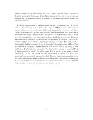 prime ﬁeld deﬁned by the prime number 2255
− 19. A digital signature is used to provide au-
thenticity and integrity of a message. A valid digital signature provides the receiver of a message
assurance that the message was created by the sender of the message and that the message was
not altered in transit.
A Ed25519 keypair consists of a 64-byte private key and a 32-byte public key. At key gen-
eration, a 32-byte random seed, for instance the output of SHA256 on some random input, is
generated. This seed is then hashed using SHA512, which expands the 32-byte seed to 64 bytes.
This key is then split into a left half and a right half, both being 32 bytes long. The left half is
the input for the Curve25519 function after a few operations on the ﬁrst and last bytes of the left
half. The resulting 32-byte secret scalar 𝑎 and the 32-byte right half is the private key. The public
key is generated by multiplying this secret scalar 𝑎 by a generator 𝐵 (the point (𝑥, 4/5)), which
results in a 32-byte group element 𝐴. Signature generation goes as follows: First of all, variable 𝑟
is computed by hashing the message 𝑀 and the right half of the private key using SHA512. Then,
𝑅 is computed by multiplying 𝑟 with the generator 𝐵, or: 𝑅 = 𝑟𝐵. Next, 𝑆 = (𝑟+ 𝐻(𝑅, 𝐴, 𝑀)𝑎)
mod ℓ where 𝑅 and 𝐴 are compressed points. The signature for a message 𝑀 consists of 𝑅 and
𝑆. Veriﬁcation goes as follows: The veriﬁer knows 𝐴, 𝑅, 𝑆 and 𝑀. It ﬁrst parses 𝐴, then it
calculates H(R, A, M). Then it checks the group equation 8𝑆𝐵 = 8𝑅 + 8𝐻(𝑅, 𝐴, 𝑀)𝐴. If the
parsing and check succeeds, the signature is veriﬁed. There are various implementations written
in a variety of languages of the Ed25519 algorithm and some diﬀer a bit regarding representation
of the keypair and calculation of the signature [57]. Apart from standalone libraries, Ed25519 is
being used in several protocols, operating systems and networks [58].
37
 