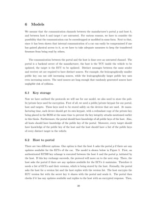 6 Models
We assume that the communication channels between the manufacturer’s portal 𝑝 and host ℎ,
and between host ℎ and target 𝑡 are untrusted. For various reasons, we have to consider the
possibility that the communication can be eavesdropped or modiﬁed in some form. Next to that,
since it has been shown that internal communication of a car can easily be compromised if one
has gained physical access to it, so we have to take adequate measures to keep the transferred
ﬁrmware from being read by others.
The communication between the portal and the host is done over an untrusted channel. The
portal is a backend server of the manufacturer, the host is the TCU inside the vehicle to be
updated, the target is the ECU to be updated. Distinct messages between the same sender
and receiver set are required to have distinct nonces. For example, the lexicographically smaller
public key can use odd increasing nonces, while the lexicographically larger public key uses
even increasing nonces. The used nonces are long enough that randomly generated nonces have
negligible risk of collision.
6.1 Key storage
Now we have outlined the protocols we will use for our model, we also need to store the pub-
lic/private keys used for encryption. First of all, we need a public/private keypair for our portal,
host and targets. These keys need to be stored safely on the devices that are used. At manu-
facturing time, each device should get its own keypair, with a redundant copy of the private key
being placed in the ROM at the same time to prevent the key integrity attacks mentioned earlier
in this thesis. Furthermore, the portal should have knowledge of all public keys of the host. Also,
all hosts should have knowledge of the public key of the portal. Moreover, every target should
have knowledge of the public key of the host and the host should have a list of the public keys
of every distinct target in the vehicle.
6.2 Host to portal
There are two diﬀerent options. One option is that the host ℎ asks the portal 𝑝 if there are any
updates available for the ECUs of the car. The model is shown below in Figure 9. First, an
authenticated ECDH key echange is executed between the host h and the portal p, initiated by
the host. If this key exchange succeeds, the protocol will move on to the next step. There, the
host asks the portal if there are any updates available for the ECUs it maintains. Therefore it
needs a list of ECUs and their versions, which is being stored by the host. Formally, the portal
asks the host for a version list and the host replies with the version list. The host encrypts the
ECU version list with the secret key it shares with the portal and sends it. The portal then
checks if it has any updates available and replies to the host with an encrypted response. Then,
39
 