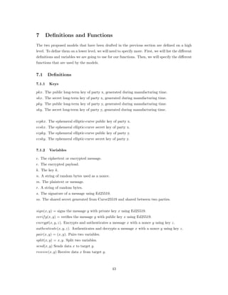 7 Definitions and Functions
The two proposed models that have been drafted in the previous section are deﬁned on a high
level. To deﬁne them on a lower level, we will need to specify more. First, we will list the diﬀerent
deﬁnitions and variables we are going to use for our functions. Then, we will specify the diﬀerent
functions that are used by the models.
7.1 Definitions
7.1.1 Keys
𝑝𝑘𝑥. The public long-term key of party x, generated during manufacturing time.
𝑠𝑘𝑥. The secret long-term key of party x, generated during manufacturing time.
𝑝𝑘𝑦. The public long-term key of party y, generated during manufacturing time.
𝑠𝑘𝑦. The secret long-term key of party y, generated during manufacturing time.
𝑒𝑐𝑝𝑘𝑥. The ephemeral elliptic-curve public key of party x.
𝑒𝑐𝑠𝑘𝑥. The ephemeral elliptic-curve secret key of party x.
𝑒𝑐𝑝𝑘𝑦. The ephemeral elliptic-curve public key of party y.
𝑒𝑐𝑠𝑘𝑦. The ephemeral elliptic-curve secret key of party y.
7.1.2 Variables
𝑐. The ciphertext or encrypted message.
𝑒. The encrypted payload.
𝑘. The key 𝑘.
𝑛. A string of random bytes used as a nonce.
𝑚. The plaintext or message.
𝑟. A string of random bytes.
𝑠. The signature of a message using Ed25519.
𝑠𝑠. The shared secret generated from Curve25519 and shared between two parties.
𝑠𝑖𝑔𝑛(𝑥, 𝑦) = signs the message 𝑦 with private key 𝑥 using Ed25519.
𝑣𝑒𝑟𝑖𝑓 𝑦(𝑥, 𝑦) = veriﬁes the message 𝑦 with public key 𝑥 using Ed25519.
𝑒𝑛𝑐𝑟𝑦𝑝𝑡(𝑥, 𝑦, 𝑧). Encrypts and authenticates a message 𝑥 with a nonce 𝑦 using key 𝑧.
𝑎𝑢𝑡ℎ𝑒𝑛𝑡𝑖𝑐𝑎𝑡𝑒(𝑥, 𝑦, 𝑧). Authenticates and decrypts a message 𝑥 with a nonce 𝑦 using key 𝑧.
𝑝𝑎𝑖𝑟(𝑥, 𝑦) = (𝑥, 𝑦). Pairs two variables.
𝑠𝑝𝑙𝑖𝑡(𝑥, 𝑦) = 𝑥, 𝑦. Split two variables.
𝑠𝑒𝑛𝑑(𝑥, 𝑦) Sends data 𝑥 to target 𝑦.
𝑟𝑒𝑐𝑒𝑖𝑣𝑒(𝑥, 𝑦) Receive data 𝑥 from target 𝑦.
43
 