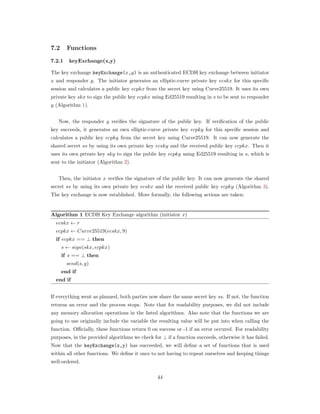 7.2 Functions
7.2.1 keyExchange(x,y)
The key exchange keyExchange(𝑥,𝑦) is an authenticated ECDH key exchange between initiator
𝑥 and responder 𝑦. The initiator generates an elliptic-curve private key 𝑒𝑐𝑠𝑘𝑥 for this speciﬁc
session and calculates a public key 𝑒𝑐𝑝𝑘𝑥 from the secret key using Curve25519. It uses its own
private key 𝑠𝑘𝑥 to sign the public key 𝑒𝑐𝑝𝑘𝑥 using Ed25519 resulting in 𝑠 to be sent to responder
𝑦 (Algorithm 1).
Now, the responder 𝑦 veriﬁes the signature of the public key. If veriﬁcation of the public
key succeeds, it generates an own elliptic-curve private key 𝑒𝑐𝑝𝑘𝑦 for this speciﬁc session and
calculates a public key 𝑒𝑐𝑝𝑘𝑦 from the secret key using Curve25519. It can now generate the
shared secret 𝑠𝑠 by using its own private key 𝑒𝑐𝑠𝑘𝑦 and the received public key 𝑒𝑐𝑝𝑘𝑥. Then it
uses its own private key 𝑠𝑘𝑦 to sign the public key 𝑒𝑐𝑝𝑘𝑦 using Ed25519 resulting in 𝑠, which is
sent to the initiator (Algorithm 2).
Then, the initiator 𝑥 veriﬁes the signature of the public key. It can now generate the shared
secret 𝑠𝑠 by using its own private key 𝑒𝑐𝑠𝑘𝑥 and the received public key 𝑒𝑐𝑝𝑘𝑦 (Algorithm 3).
The key exchange is now established. More formally, the following actions are taken:
Algorithm 1 ECDH Key Exchange algorithm (initiator 𝑥)
𝑒𝑐𝑠𝑘𝑥 ← 𝑟
𝑒𝑐𝑝𝑘𝑥 ← 𝐶𝑢𝑟𝑣𝑒25519(𝑒𝑐𝑠𝑘𝑥, 9)
if 𝑒𝑐𝑝𝑘𝑥 == ⊥ then
𝑠 ← 𝑠𝑖𝑔𝑛(𝑠𝑘𝑥, 𝑒𝑐𝑝𝑘𝑥)
if 𝑠 == ⊥ then
𝑠𝑒𝑛𝑑(𝑠, 𝑦)
end if
end if
If everything went as planned, both parties now share the same secret key 𝑠𝑠. If not, the function
returns an error and the process stops. Note that for readability purposes, we did not include
any memory allocation operations in the listed algorithms. Also note that the functions we are
going to use originally include the variable the resulting value will be put into when calling the
function. Oﬃcially, these functions return 0 on success or -1 if an error occured. For readability
purposes, in the provided algorithms we check for ⊥ if a function succeeds, otherwise it has failed.
Now that the keyExchange(x,y) has succeeded, we will deﬁne a set of functions that is used
within all other functions. We deﬁne it once to not having to repeat ourselves and keeping things
well-ordered.
44
 
