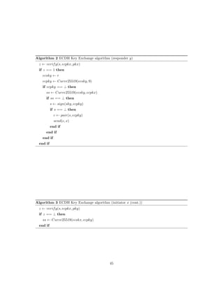 Algorithm 2 ECDH Key Exchange algorithm (responder 𝑦)
𝑧 ← 𝑣𝑒𝑟𝑖𝑓 𝑦(𝑠, 𝑒𝑐𝑝𝑘𝑥, 𝑝𝑘𝑥)
if 𝑧 == 1 then
𝑒𝑐𝑠𝑘𝑦 ← 𝑟
𝑒𝑐𝑝𝑘𝑦 ← 𝐶𝑢𝑟𝑣𝑒25519(𝑒𝑐𝑠𝑘𝑦, 9)
if 𝑒𝑐𝑝𝑘𝑦 == ⊥ then
𝑠𝑠 ← 𝐶𝑢𝑟𝑣𝑒25519(𝑒𝑐𝑠𝑘𝑦, 𝑒𝑐𝑝𝑘𝑥)
if 𝑠𝑠 == ⊥ then
𝑠 ← 𝑠𝑖𝑔𝑛(𝑠𝑘𝑦, 𝑒𝑐𝑝𝑘𝑦)
if 𝑠 == ⊥ then
𝑐 ← 𝑝𝑎𝑖𝑟(𝑠, 𝑒𝑐𝑝𝑘𝑦)
𝑠𝑒𝑛𝑑(𝑐, 𝑥)
end if
end if
end if
end if
Algorithm 3 ECDH Key Exchange algorithm (initiator 𝑥 (cont.))
𝑧 ← 𝑣𝑒𝑟𝑖𝑓 𝑦(𝑠, 𝑒𝑐𝑝𝑘𝑥, 𝑝𝑘𝑦)
if 𝑧 == ⊥ then
𝑠𝑠 ← 𝐶𝑢𝑟𝑣𝑒25519(𝑒𝑐𝑠𝑘𝑥, 𝑒𝑐𝑝𝑘𝑦)
end if
45
 
