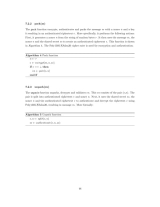 7.2.2 pack(m)
The pack function encrypts, authenticates and packs the message 𝑚 with a nonce 𝑛 and a key
𝑘 resulting in an authenticated ciphertext 𝑒. More speciﬁcally, it performs the following actions:
First, it generates a nonce 𝑛 from the string of random bytes 𝑟. It then uses the message 𝑚, the
nonce 𝑛 and the shared secret 𝑠𝑠 to create an authenticated ciphertext 𝑒. This function is shown
in Algorithm 4. The Poly1305-XSalsa20 cipher suite is used for encryption and authentication.
Algorithm 4 Pack function
𝑛 ← 𝑟
𝑒 ← 𝑒𝑛𝑐𝑟𝑦𝑝𝑡(𝑚, 𝑛, 𝑠𝑠)
if 𝑒 == ⊥ then
𝑒𝑛 ← 𝑝𝑎𝑖𝑟(𝑒, 𝑛)
end if
7.2.3 unpack(en)
The unpack function unpacks, decrypts and validates 𝑒𝑛. This 𝑒𝑛 consists of the pair (𝑒,𝑛). The
pair is split into authenticated ciphertext 𝑒 and nonce 𝑛. Next, it uses the shared secret 𝑠𝑠, the
nonce 𝑛 and the authenticated ciphertext 𝑒 to authenticate and decrypt the ciphertext 𝑒 using
Poly1305-XSalsa20, resulting in message 𝑚. More formally:
Algorithm 5 Unpack function
𝑒, 𝑛 ← 𝑠𝑝𝑙𝑖𝑡(𝑒, 𝑛)
𝑚 ← 𝑎𝑢𝑡ℎ𝑒𝑛𝑡𝑖𝑐𝑎𝑡𝑒(𝑒, 𝑛, 𝑠𝑠)
46
 