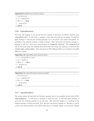 Algorithm 9 askVersion() function (host)
1: 𝑟𝑒𝑐𝑒𝑖𝑣𝑒(𝑒𝑚, 𝑝)
2: 𝑚 ← 𝑢𝑛𝑝𝑎𝑐𝑘(𝑒𝑚)
3: if 𝑚 == ⊥ then
4: 𝑝𝑟𝑜𝑐𝑒𝑠𝑠(𝑚)
5: end if
7.2.6 respondVersion()
The host will respond to the portal with the versions of ﬁrmware the ECUs currently have
respondVersion(). It will create a message 𝑚 that asks the portal for an update. It will then
pack message 𝑚 and send the resulting payload 𝑒𝑚 to the portal. The portal will unpack 𝑒𝑚,
resulting in the original message 𝑚 being recovered. Now, the portal can process message 𝑚.
Message 𝑚 will be a byte array representation of {targetID, version}. The targetID ﬁeld
will be four bytes long, the version ﬁeld will be four bytes long. For instance, 𝑚 will look like
{{0x46,0x5B},{0x03,0x8A}}. This will allow for 2562
diﬀerent ECUs to be indexed with 2562
diﬀerent versions.
Algorithm 10 respondVersion() function (host)
1: 𝑚 ← {𝑡𝑎𝑟𝑔𝑒𝑡𝐼𝐷, 𝑣𝑒𝑟𝑠𝑖𝑜𝑛}
2: 𝑒𝑚 ← 𝑝𝑎𝑐𝑘(𝑚)
3: if 𝑒𝑚 == ⊥ then
4: 𝑠𝑒𝑛𝑑(𝑒𝑚, 𝑝)
5: end if
Algorithm 11 respondVersion() function (portal)
1: 𝑟𝑒𝑐𝑒𝑖𝑣𝑒(𝑒𝑚, ℎ)
2: 𝑚 ← 𝑢𝑛𝑝𝑎𝑐𝑘(𝑒𝑚)
3: if 𝑚 == ⊥ then
4: 𝑝𝑟𝑜𝑐𝑒𝑠𝑠(𝑚)
5: end if
7.2.7 respondUpdate()
The portal replies the host with the ﬁrmware updates that it has available for the host’s ECUs
respondUpdate(). It will create a message 𝑚 with the reply. It will then pack message 𝑚
and send the resulting payload 𝑒𝑚 to the host. The host will unpack 𝑒𝑚, resulting in the
original message 𝑚 being recovered. Now, the host can process message 𝑚. Message 𝑚 will be
a byte array representation of the ECUs that have an available update on the portal, looking
48
 