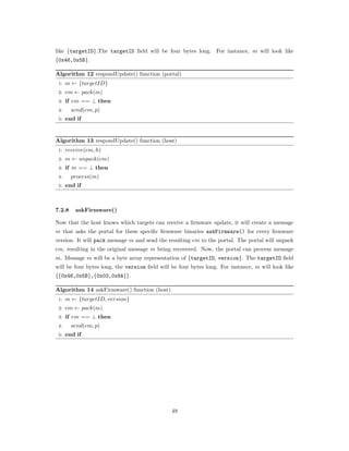 like {targetID}.The targetID ﬁeld will be four bytes long. For instance, 𝑚 will look like
{0x46,0x5B}.
Algorithm 12 respondUpdate() function (portal)
1: 𝑚 ← {𝑡𝑎𝑟𝑔𝑒𝑡𝐼𝐷}
2: 𝑒𝑚 ← 𝑝𝑎𝑐𝑘(𝑚)
3: if 𝑒𝑚 == ⊥ then
4: 𝑠𝑒𝑛𝑑(𝑒𝑚, 𝑝)
5: end if
Algorithm 13 respondUpdate() function (host)
1: 𝑟𝑒𝑐𝑒𝑖𝑣𝑒(𝑒𝑚, ℎ)
2: 𝑚 ← 𝑢𝑛𝑝𝑎𝑐𝑘(𝑒𝑚)
3: if 𝑚 == ⊥ then
4: 𝑝𝑟𝑜𝑐𝑒𝑠𝑠(𝑚)
5: end if
7.2.8 askFirmware()
Now that the host knows which targets can receive a ﬁrmware update, it will create a message
𝑚 that asks the portal for these speciﬁc ﬁrmware binaries askFirmware() for every ﬁrmware
version. It will pack message 𝑚 and send the resulting 𝑒𝑚 to the portal. The portal will unpack
𝑒𝑚, resulting in the original message 𝑚 being recovered. Now, the portal can process message
𝑚. Message 𝑚 will be a byte array representation of {targetID, version}. The targetID ﬁeld
will be four bytes long, the version ﬁeld will be four bytes long. For instance, 𝑚 will look like
{{0x46,0x5B},{0x03,0x8A}}.
Algorithm 14 askFirmware() function (host)
1: 𝑚 ← {𝑡𝑎𝑟𝑔𝑒𝑡𝐼𝐷, 𝑣𝑒𝑟𝑠𝑖𝑜𝑛}
2: 𝑒𝑚 ← 𝑝𝑎𝑐𝑘(𝑚)
3: if 𝑒𝑚 == ⊥ then
4: 𝑠𝑒𝑛𝑑(𝑒𝑚, 𝑝)
5: end if
49
 