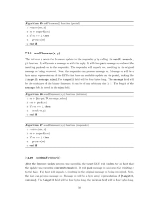 Algorithm 15 askFirmware() function (portal)
1: 𝑟𝑒𝑐𝑒𝑖𝑣𝑒(𝑒𝑚, ℎ)
2: 𝑚 ← 𝑢𝑛𝑝𝑎𝑐𝑘(𝑒𝑚)
3: if 𝑚 == ⊥ then
4: 𝑝𝑟𝑜𝑐𝑒𝑠𝑠(𝑚)
5: end if
7.2.9 sendFirmware(x, y)
The initiator 𝑥 sends the ﬁrmware update to the responder 𝑦 by calling the sendFirmware(x,
y) function. It will create a message 𝑚 with the reply. It will then pack message 𝑚 and send the
resulting payload 𝑒𝑚 to the responder. The responder will unpack 𝑒𝑚, resulting in the original
message 𝑚 being recovered. Now, the responder can process message 𝑚. Message 𝑚 will be a
byte array representation of the ECUs that have an available update on the portal, looking like
{targetID, message, mlen}.The targetID ﬁeld will be four bytes long. The message ﬁeld will
be the container of the binary ﬁrmware, it can be of any arbitrary size ≥ 1. The length of the
message ﬁeld is saved in the mlen ﬁeld.
Algorithm 16 sendFirmware(x,y) function (initiator)
1: 𝑚 ← {𝑡𝑎𝑟𝑔𝑒𝑡𝐼𝐷, 𝑚𝑒𝑠𝑠𝑎𝑔𝑒, 𝑚𝑙𝑒𝑛}
2: 𝑒𝑚 ← 𝑝𝑎𝑐𝑘(𝑚)
3: if 𝑒𝑚 == ⊥ then
4: 𝑠𝑒𝑛𝑑(𝑒𝑚, 𝑦)
5: end if
Algorithm 17 sendFirmware(x,y) function (responder)
1: 𝑟𝑒𝑐𝑒𝑖𝑣𝑒(𝑒𝑚, 𝑥)
2: 𝑚 ← 𝑢𝑛𝑝𝑎𝑐𝑘(𝑒𝑚)
3: if 𝑚 == ⊥ then
4: 𝑝𝑟𝑜𝑐𝑒𝑠𝑠(𝑚)
5: end if
7.2.10 confirmFirmware()
After the ﬁrmware update process was succesful, the target ECU will conﬁrm to the host that
the update was succesful confirmFirmware(). It will pack message 𝑚 and send the resulting 𝑒
to the host. The host will unpack 𝑒, resulting in the original message 𝑚 being recovered. Now,
the host can process message 𝑚. Message 𝑚 will be a byte array representation of {targetID,
version}. The targetID ﬁeld will be four bytes long, the version ﬁeld will be four bytes long.
50
 