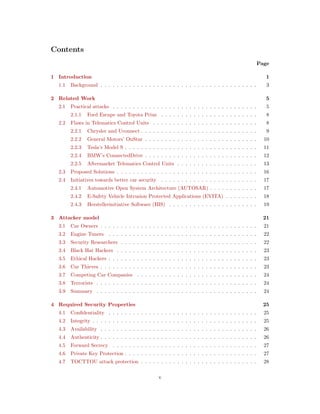 Contents
Page
1 Introduction 1
1.1 Background . . . . . . . . . . . . . . . . . . . . . . . . . . . . . . . . . . . . . . . 3
2 Related Work 5
2.1 Practical attacks . . . . . . . . . . . . . . . . . . . . . . . . . . . . . . . . . . . . 5
2.1.1 Ford Escape and Toyota Prius . . . . . . . . . . . . . . . . . . . . . . . . 8
2.2 Flaws in Telematics Control Units . . . . . . . . . . . . . . . . . . . . . . . . . . 8
2.2.1 Chrysler and Uconnect . . . . . . . . . . . . . . . . . . . . . . . . . . . . . 9
2.2.2 General Motors’ OnStar . . . . . . . . . . . . . . . . . . . . . . . . . . . . 10
2.2.3 Tesla’s Model S . . . . . . . . . . . . . . . . . . . . . . . . . . . . . . . . . 11
2.2.4 BMW’s ConnectedDrive . . . . . . . . . . . . . . . . . . . . . . . . . . . . 12
2.2.5 Aftermarket Telematics Control Units . . . . . . . . . . . . . . . . . . . . 13
2.3 Proposed Solutions . . . . . . . . . . . . . . . . . . . . . . . . . . . . . . . . . . . 16
2.4 Initiatives towards better car security . . . . . . . . . . . . . . . . . . . . . . . . 17
2.4.1 Automotive Open System Architecture (AUTOSAR) . . . . . . . . . . . . 17
2.4.2 E-Safety Vehicle Intrusion Protected Applications (EVITA) . . . . . . . . 18
2.4.3 Herstellerinitiative Software (HIS) . . . . . . . . . . . . . . . . . . . . . . 19
3 Attacker model 21
3.1 Car Owners . . . . . . . . . . . . . . . . . . . . . . . . . . . . . . . . . . . . . . . 21
3.2 Engine Tuners . . . . . . . . . . . . . . . . . . . . . . . . . . . . . . . . . . . . . 22
3.3 Security Researchers . . . . . . . . . . . . . . . . . . . . . . . . . . . . . . . . . . 22
3.4 Black Hat Hackers . . . . . . . . . . . . . . . . . . . . . . . . . . . . . . . . . . . 23
3.5 Ethical Hackers . . . . . . . . . . . . . . . . . . . . . . . . . . . . . . . . . . . . . 23
3.6 Car Thieves . . . . . . . . . . . . . . . . . . . . . . . . . . . . . . . . . . . . . . . 23
3.7 Competing Car Companies . . . . . . . . . . . . . . . . . . . . . . . . . . . . . . 24
3.8 Terrorists . . . . . . . . . . . . . . . . . . . . . . . . . . . . . . . . . . . . . . . . 24
3.9 Summary . . . . . . . . . . . . . . . . . . . . . . . . . . . . . . . . . . . . . . . . 24
4 Required Security Properties 25
4.1 Conﬁdentiality . . . . . . . . . . . . . . . . . . . . . . . . . . . . . . . . . . . . . 25
4.2 Integrity . . . . . . . . . . . . . . . . . . . . . . . . . . . . . . . . . . . . . . . . . 25
4.3 Availability . . . . . . . . . . . . . . . . . . . . . . . . . . . . . . . . . . . . . . . 26
4.4 Authenticity . . . . . . . . . . . . . . . . . . . . . . . . . . . . . . . . . . . . . . . 26
4.5 Forward Secrecy . . . . . . . . . . . . . . . . . . . . . . . . . . . . . . . . . . . . 27
4.6 Private Key Protection . . . . . . . . . . . . . . . . . . . . . . . . . . . . . . . . . 27
4.7 TOCTTOU attack protection . . . . . . . . . . . . . . . . . . . . . . . . . . . . . 28
v
 
