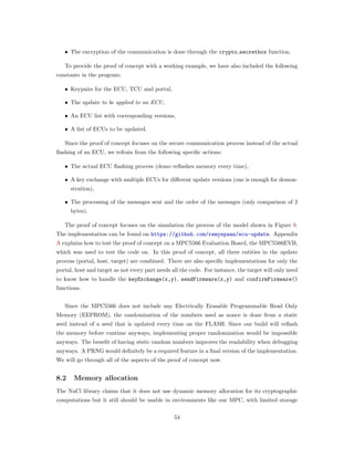 ∙ The encryption of the communication is done through the crypto secretbox function.
To provide the proof of concept with a working example, we have also included the following
constants in the program:
∙ Keypairs for the ECU, TCU and portal,
∙ The update to be applied to an ECU,
∙ An ECU list with corresponding versions,
∙ A list of ECUs to be updated.
Since the proof of concept focuses on the secure communication process instead of the actual
ﬂashing of an ECU, we refrain from the following speciﬁc actions:
∙ The actual ECU ﬂashing process (demo reﬂashes memory every time),
∙ A key exchange with multiple ECUs for diﬀerent update versions (one is enough for demon-
stration),
∙ The processing of the messages sent and the order of the messages (only comparison of 2
bytes).
The proof of concept focuses on the simulation the process of the model shown in Figure 9.
The implementation can be found on https://github.com/remyspaan/ecu-update. Appendix
A explains how to test the proof of concept on a MPC5566 Evaluation Board, the MPC5566EVB,
which was used to test the code on. In this proof of concept, all three entities in the update
process (portal, host, target) are combined. There are also speciﬁc implementations for only the
portal, host and target as not every part needs all the code. For instance, the target will only need
to know how to handle the keyExchange(x,y), sendFirmware(x,y) and confirmFirmware()
functions.
Since the MPC5566 does not include any Electrically Erasable Programmable Read Only
Memory (EEPROM), the randomization of the numbers used as nonce is done from a static
seed instead of a seed that is updated every time on the FLASH. Since our build will reﬂash
the memory before runtime anyways, implementing proper randomization would be impossible
anyways. The beneﬁt of having static random numbers improves the readability when debugging
anyways. A PRNG would deﬁnitely be a required feature in a ﬁnal version of the implementation.
We will go through all of the aspects of the proof of concept now.
8.2 Memory allocation
The NaCl library claims that it does not use dynamic memory allocation for its cryptographic
computations but it still should be usable in environments like our MPC, with limited storage
54
 