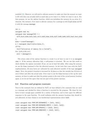 available [59]. However, we still need to allocate memory to make sure that the memory we want
to ﬁll with data can actually hold as much data as we want it to, before we want to use it. For
that purpose, we use the calloc function, which zero-initializes the memory for an array of 𝑥
elements. For instance, if we want to allocate memory for a message m with length mlen and ﬁll
it with the message message:
int i;
unsigned char *m;
unsigned char message[16] = {
0x7f,0xc4,0xbd,0xfe,0x2c,0xc3,0x83,0x9e,0x2b,0x27,0x85,0x85,0xf3,0xef,0xe1,0x5e
};
mlen = sizeof(message);
m = (unsigned char*)calloc(mlen,1);
if(!m)
fail("allocation of memory for m failed");
for (i=0;i<16;i++)
m[i] = message[i];
The return value of the calloc function is a void * so we have to cast it to an unsigned
char *. If the memory allocation fails, a null-pointer is returned. We can use this result to
check whether the calloc succeeded. If not, we can at least fail safely. After using the memory
we use the free command to free the allocated memory. In the tests that come with the NaCl
implementation, 32 extra bytes are callocated for each allocated variable of the type unsigned
char*. Next, the pointer’s location is increased by 16 places so that the variable has 16 bytes of
zero’s before and after the actual value. If we want to use the free function to free up the used
memory, we have to make sure that the pointer points to the start of the actual memory location
again, so we do not free space that was not part of the pointer anyways.
8.3 Function and program constants
Next to the constants that are deﬁned by NaCl, we have deﬁned a few constants that are used
as a message and checked for when a function is executed by the program. We chose for two
bytes to have enough space available for a variety of functions, and to have space for diﬀerent
responses in the same function. To avoid confusion with the memory locations that should be
zero-allocated, we have chosen to use hexidecimal representations above 0x00:
const unsigned char FUNC KEY EXCHANGE[] = {0x01, 0x01};
const unsigned char FUNC KEY EXCHANGE CONT[] = {0x01, 0x02};
const unsigned char FUNC ASK UPDATE[] = {0x02, 0x01};
const unsigned char FUNC ASK VERSION[] = {0x03, 0x01};
55
 