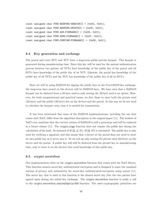 const unsigned char FUNC RESPOND VERSION[] = {0x04, 0x01};
const unsigned char FUNC RESPOND UPDATE[] = {0x05, 0x01};
const unsigned char FUNC ASK FIRMWARE[] = {0x06, 0x01};
const unsigned char FUNC SEND FIRMWARE[] = {0x07, 0x01};
const unsigned char FUNC CONFIRM FIRMWARE[] = {0x08, 0x01};
8.4 Key generation and exchange
The portal and every ECU and TCU have a long-term public/private keypair. This keypair is
generated during manufacturing time. Since this key will be used for the mutual authentication
process between two parties, all TCUs have knowledge of the public key of the portal and all
ECUs have knowledge of the public key of its TCU. Likewise, the portal has knowledge of the
public key of all TCUs and the TCU has knowledge of the public key of all its ECUs.
Since we will be using Ed25519 for signing the public keys in the Curve25519 key exchange,
the long-term keys stored on the devices will be Ed25519 keys. We have seen that a Ed25519
keypair can be deduced from a 32-byte seed so only storing the 32-byte seed is an option. How-
ever, for both computational and practical issues, we ﬁrst chose to store both the private seed
(32-byte) and the public (32-byte) key on the devices and the portal. In this way we do not need
to calculate the keypair every time it is needed for computation.
It has been mentioned that some of the Ed25519 implementations, including the one that
comes with NaCl, diﬀer from the algorithm description in the original paper [56]. The website of
NaCl even mentions that the current version of Ed25519 is still a prototype and will be replaced
in a future release [63]. The crypto sign function does not require the public key during the
calculation of the hash. So insteaed of 𝐻(𝑅, 𝐴, 𝑀), 𝐻(𝑅, 𝑀) is calculated. The public key is only
used for verifying a signature and this means that a device or the portal does not need to store
its own public key as it never uses it. So we end up only storing the private seed (32-byte) on the
device and the portal. A public key will still be deduced from the private key at manufacturing
time, only to store it on the devices that need knowledge of this public key.
8.5 crypto secretbox
Our implementation relies on the crypto secretbox function that comes with the NaCl library.
This function ensures secret-key authenticated encryption and is designed to meet the standard
notions of privacy and authenticity for secret-key authenticated-encryption using nonces [64].
The secret key that is used in this function is the shared secret key that the two parties have
agreed upon during the initial key exchange. The crypto secretbox function is really a call
to the crypto secretbox xsalsa20poly1305 function. The used cryptographic primitives are
56
 