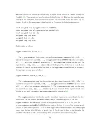 XSalsa20 (which is a variant of Salsa20 using a 192-bit nonce instead of a 64-bit nonce) and
Poly1305 [65]. These primitives have been described in Section 5.6. This function basically takes
care of all the encryption and authentication needed for our model, except the initial key ex-
change. A call to the crypto secretbox function in C requires the following parameters:
const unsigned char k[crypto secretbox KEYBYTES];
const unsigned char n[crypto secretbox NONCEBYTES];
const unsigned char m[...];
unsigned long long mlen;
unsigned char c[...];
unsigned long long clen;
And is called as follows:
crypto secretbox(c,m,mlen,n,k);
The crypto secretbox function encrypts and authenticates a message m[0], m[1], ...,
m[mlen-1] using a secret key k[0], ..., k[crypto secretbox KEYBYTES-1] and a nonce n[0],
n[1], ..., n[crypto secretbox NONCEBYTES-1]. The crypto secretbox function puts the
ciphertext into c[0], c[1], ..., c[mlen-1] and the length of the cipthertext in clen. It then
returns 0. If there is any error during execution of the crypto secretbox function, it returns -1.
Decrypting a message goes as follows:
crypto secretbox open(m,c,clen,n,k);
The crypto secretbox open function veriﬁes and decrypts a ciphertext c[0], c[1], ...,
c[clen-1] using a secret key k[0], k[1], ..., k[crypto secretbox KEYBYTES-1] and a nonce
n[0], ..., n[crypto secretbox NONCEBYTES-1]. The crypto secretbox open function puts
the plaintext into m[0], m[1], ..., m[clen-1]. It then returns 0. If the ciphertext fails veri-
ﬁcation at any point, the crypto secretbox open instead returns -1 [66].
The crypto secretbox function has another important requirement. According to the doc-
umentation, the ﬁrst crypto secretbox ZEROBYTES (in case of encryption) or the ﬁrst
crypto secretbox BOXZEROBYTES (in case of decryption) should be all 0. In our case, the
crypto secretbox xsalsa20poly1305 function requires the ﬁrst 16 bytes of the message m and
the ﬁrst 32 bytes of the ciphertext c to be 0. Both crypto secretbox and crypto secretbox open
ensure that the ﬁrst 16 or 32 bytes of m and c are 0. To do that we have to just initialise the
variables with 16 or 32 extra bytes and skip these bytes before we start inserting data.
57
 