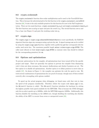 8.6 crypto scalarmult
The crypto scalarmult function does scalar multiplication and is used in the Curve25519 func-
tion. This is because the selected primitive for this function is the crypto scalarmult curve25519
function [66]. It also is the only available primitive for this function for now in the NaCl implemen-
tation. There are two main functions: crypto scalarmult(q,n,p) and crypto scalarmult base(q,n).
The ﬁrst function uses n and p as input and puts the result in q. The second function uses n and
9 as a base (see Figure 8) and puts the resulting scalar into q.
8.7 crypto sign
The crypto sign or crypto sign edwards25519sha512batch or more speciﬁcally, the Ed25519
signature function signs any message m using a private key sk. A signed message sm can be veriﬁed
by using the crypto sign open function, together with a public key pk that corresponds with the
earlier used secret key. The maximum possible length smlen is mlen+crypto sign BYTES. The
caller must allocate at least mlen+crypto sign BYTES (a constant value that should be deﬁned
for the corresponding primitive) for sm.
8.8 Options and optimizations
To prevent optimizations by the compiler, all optimizations have been turned oﬀ for the speciﬁc
project and target. There are generally two options to prevent the compiler from eliminating
code it does not deem necessary, like memory deallocations and checks if pointers are set. The
ﬁrst option is to disable all optimizations. Another option is to deﬁne pointers to secret data as
volatile [67]. As shown in Figure 11, the compiler can optimize the code for speed or size. We
tried several combinations of optimizations for our proof of concept, though none of them worked
correctly after recompiling with options enabled.
To speed up the actual program when debugging, we found some code that cuts in time
the speed of the program considerably. Therefore, before the crypto code (main.cpp) is ran,
the HW init() function is called. The HW init() function initializes the hardware by setting
the highest possible clock speed available for the MPC5566. This is because the JTAG debugger
only lets us select speeds up to 100Mhz, while the MPC5566 supports 132Mhz. Additionally, this
function disables the watchdog on the e200z6 core, though disabling the watchdog also disables
the ability of the MPC to recover from errors or unexpected events [68].
58
 