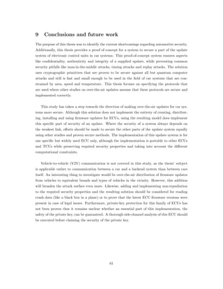 9 Conclusions and future work
The purpose of this thesis was to identify the current shortcomings regarding automotive security.
Additionally, this thesis provides a proof of concept for a system to secure a part of the update
system of electronic control units in car systems. This proof-of-concept system ensures aspects
like conﬁdentiality, authenticity and integrity of a supplied update, while preventing common
security pitfalls like man-in-the-middle attacks, timing attacks and replay attacks. The solution
uses cryptographic primitives that are proven to be secure against all but quantum computer
attacks and still is fast and small enough to be used in the ﬁeld of car systems that are con-
strained by area, speed and temperature. This thesis focuses on specifying the protocols that
are used where other studies on over-the-air updates assume that these protocols are secure and
implemented correctly.
This study has taken a step towards the direction of making over-the-air updates for car sys-
tems more secure. Although this solution does not implement the entirety of creating, distribut-
ing, installing and using ﬁrmware updates for ECUs, using the resulting model does implement
this speciﬁc part of security of an update. Where the security of a system always depends on
the weakest link, eﬀorts should be made to secure the other parts of the update system equally
using other studies and proven secure methods. The implementation of this update system is for
one speciﬁc but widely used ECU only, although the implementation is portable to other ECUs
and TCUs while preserving required security properties and taking into account the diﬀerent
computational constraints.
Vehicle-to-vehicle (V2V) communication is not covered in this study, as the thesis’ subject
is applicable rather to communication between a car and a backend system than between cars
itself. An interesting thing to investigate would be over-the-air distribution of ﬁrmware updates
from vehicles to equivalent brands and types of vehicles in the vicinity. However, this addition
will broaden the attack surface even more. Likewise, adding and implementing non-repudiation
to the required security properties and the resulting solution should be considered for reading
crash data (like a black box in a plane) or to prove that the latest ECU ﬁrmware versions were
present in case of legal issues. Furthermore, private-key protection for this family of ECUs has
not been proven thus it remains unclear whether an essential part of this implementation, the
safety of the private key, can be guaranteed. A thorough side-channel analysis of this ECU should
be executed before claiming the security of the private key.
61
 