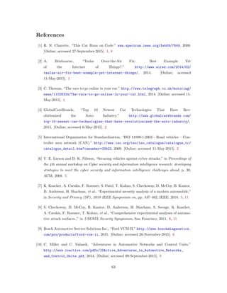 References
[1] R. N. Charette, “This Car Runs on Code.” www.spectrum.ieee.org/feb09/7649, 2009.
[Online; accessed 27-September-2015]. 1, 8
[2] A. Brisbourne, “Teslas Over-the-Air Fix: Best Example Yet
of the Internet of Things?.” http://www.wired.com/2014/02/
teslas-air-fix-best-example-yet-internet-things/, 2014. [Online; accessed
11-May-2015]. 1
[3] C. Thomas, “The race to go online in your car.” http://www.telegraph.co.uk/motoring/
news/11028324/The-race-to-go-online-in-your-car.html, 2014. [Online; accessed 11-
May-2015]. 1
[4] GlobalCarsBrands, “Top 10 Newest Car Technologies That Have Rev-
olutionized the Auto Industry.” http://www.globalcarsbrands.com/
top-10-newest-car-technologies-that-have-revolutionized-the-auto-industry/,
2015. [Online; accessed 6-May-2015]. 2
[5] International Organization for Standardization, “ISO 11898-1:2003 - Road vehicles – Con-
troller area network (CAN).” http://www.iso.org/iso/iso_catalogue/catalogue_tc/
catalogue_detail.htm?csnumber=33422, 2009. [Online; accessed 11-May-2015]. 2
[6] U. E. Larson and D. K. Nilsson, “Securing vehicles against cyber attacks,” in Proceedings of
the 4th annual workshop on Cyber security and information intelligence research: developing
strategies to meet the cyber security and information intelligence challenges ahead, p. 30,
ACM, 2008. 5
[7] K. Koscher, A. Czeskis, F. Roesner, S. Patel, T. Kohno, S. Checkoway, D. McCoy, B. Kantor,
D. Anderson, H. Shacham, et al., “Experimental security analysis of a modern automobile,”
in Security and Privacy (SP), 2010 IEEE Symposium on, pp. 447–462, IEEE, 2010. 5, 11
[8] S. Checkoway, D. McCoy, B. Kantor, D. Anderson, H. Shacham, S. Savage, K. Koscher,
A. Czeskis, F. Roesner, T. Kohno, et al., “Comprehensive experimental analyses of automo-
tive attack surfaces.,” in USENIX Security Symposium, San Francisco, 2011. 6, 11
[9] Bosch Automotive Service Solutions Inc., “Ford VCM II.” http://www.boschdiagnostics.
com/pro/products/ford-vcm-ii, 2015. [Online; accessed 26-November-2015]. 6
[10] C. Miller and C. Valasek, “Adventures in Automotive Networks and Control Units.”
http://www.ioactive.com/pdfs/IOActive_Adventures_in_Automotive_Networks_
and_Control_Units.pdf, 2014. [Online; accessed 09-September-2015]. 8
63
 