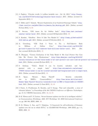 [11] J. Pagliery, “Chrysler recalls 1.4 million hackable cars - Jul. 24, 2015.” http://money.
cnn.com/2015/07/24/technology/chrysler-hack-recall/, 2015. [Online; accessed 15-
September-2015]. 9
[12] C. Miller and C. Valasek, “Remote Exploitation of an Unaltered Passenger Vehicle.” http:
//www.ioactive.com/pdfs/IOActive_Remote_Car_Hacking.pdf, 2015. [Online; accessed
05-June-2015]. 9, 10
[13] T. Stevens, “GM issues ﬁx for OnStar hack.” http://www.cnet.com/news/
ownstar-onstar-hack/, 2015. [Online; accessed 03-September-2015]. 10
[14] S. Kamkar, “OwnStar: Drive It Like You Hacked It.” http://samy.pl/defcon2015/
2015-defcon.pdf, 2015. [Online; accessed 27-October-2015]. 10
[15] A. Greenberg, “GM Took 5 Years to Fix a Full-Takeover Hack
in Millions of OnStar Cars.” http://www.wired.com/2015/09/
gm-took-5-years-fix-full-takeover-hack-millions-onstar-cars/, 2015. [On-
line; accessed 26-October-2015]. 11
[16] N. Dhanjani, “Cursory Evaluation of the Tesla Model S: We Can´t Protect Our Cars
Like We Protect Our Workstations.” http://www.dhanjani.com/blog/2014/03/
curosry-evaluation-of-the-tesla-model-s-we-cant-protect-our-cars-like-we-protect-our-workstat
html, 2014. [Online; accessed 05-June-2015]. 11
[17] S. Anthony, “Tesla’s Model S can be located, unlocked, and bur-
glarized with a simple hack.” http://www.extremetech.com/extreme/
179556-teslas-model-s-can-be-located-unlocked-and-burglarized-with-a-simple-hack,
2014. [Online; accessed 05-June-2015]. 11
[18] D. Spaar, “Beemer, Open Thyself! Security vulnerabili-
ties in BMW’s ConnectedDrive.” http://www.heise.de/ct/artikel/
Beemer-Open-Thyself-Security-vulnerabilities-in-BMW-s-ConnectedDrive-2540957.
html, 2015. [Online; accessed 11-June-2015]. 12, 13
[19] I. Foster, A. Prudhomme, K. Koscher, and S. Savage, “Fast and vulnerable: a story of
telematic failures,” in Proceedings of the 9th USENIX Conference on Offensive Technologies,
pp. 15–15, USENIX Association, 2015. 13, 14, 15
[20] D. K. Nilsson and U. E. Larson, “Secure ﬁrmware updates over the air in intelligent vehicles,”
in Communications Workshops, 2008. ICC Workshops’ 08. IEEE International Conference
on, pp. 380–384, IEEE, 2008. 16
[21] D. K. Nilsson, L. Sun, and T. Nakajima, “A framework for self-veriﬁcation of ﬁrmware
updates over the air in vehicle ECUs,” in GLOBECOM Workshops, 2008 IEEE, pp. 1–5,
IEEE, 2008. 16
64
 