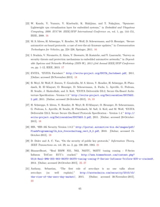 [22] W. Kanda, Y. Yumura, Y. Kinebuchi, K. Makijima, and T. Nakajima, “Spumone:
Lightweight cpu virtualization layer for embedded systems,” in Embedded and Ubiquitous
Computing, 2008. EUC’08. IEEE/IFIP International Conference on, vol. 1, pp. 144–151,
IEEE, 2008. 16
[23] M. S. Idrees, H. Schweppe, Y. Roudier, M. Wolf, D. Scheuermann, and O. Henniger, “Secure
automotive on-board protocols: a case of over-the-air ﬁrmware updates,” in Communication
Technologies for Vehicles, pp. 224–238, Springer, 2011. 16
[24] I. Studnia, V. Nicomette, E. Alata, Y. Deswarte, M. Kaˆaniche, and Y. Laarouchi, “Survey on
security threats and protection mechanisms in embedded automotive networks,” in Depend-
able Systems and Networks Workshop (DSN-W), 2013 43rd Annual IEEE/IFIP Conference
on, pp. 1–12, IEEE, 2013. 17
[25] EVITA, “EVITA Factsheet.” http://evita-project.org/EVITA_factsheet.pdf, 2011.
[Online; accessed 29-November-2015]. 18
[26] B. Weyl, M. Wolf, F. Zweers, T. Gendrullis, M. S. Idrees, Y. Roudier, H. Schweppe, H. Platz-
dasch, R. El Khayari, O. Henniger, D. Scheuermann, A. Fuchs, L. Apvrille, G. Pedroza,
H. Seudie, J. Shokrollahi, and A. Keil, “EVITA Deliverable D3.2, Secure On-Board Archi-
tecture Speciﬁcation - Version 1.3.” http://evita-project.org/Deliverables/EVITAD3.
2.pdf, 2011. [Online; accessed 28-October-2015]. 18, 19
[27] H. Schweppe, S. Idrees, Y. Roudier, B. Weyl, R. El Khayari, O. Henniger, D. Scheuermann,
G. Pedroza, L. Apvrille, H. Seudie, H. Platzdasch, M. Sall, A. Keil, and M. Wolf, “EVITA
Deliverable D3.3, Secure Secure On-Board Protocols Speciﬁcation - Version 1.4.” http://
evita-project.org/Deliverables/EVITAD3.3.pdf, 2011. [Online; accessed 28-October-
2015]. 18
[28] HIS, “HIS AK Security Version 1.8.2.” http://portal.automotive-his.de/images/pdf/
FlashProgramming/lh_his_freischaltung_ver1_8_2.pdf, 2010. [Online; accessed 15-
October-2015]. 19
[29] D. Dolev and A. C. Yao, “On the security of public key protocols,” Information Theory,
IEEE Transactions on, vol. 29, no. 2, pp. 198–208, 1983. 21
[30] BimmerBoost, “Real BMW S55, N63, N63TU, S63TU tuning coming - F-Series
Inﬁneon TriCore ECU’s cracked.” http://www.bimmerboost.com/content.php?
5514-Real-BMW-S55-N63-N63TU-S63TU-tuning-coming-F-Series-Infineon-TriCore-ECU-s-crackedf,
2014. [Online; accessed 28-October-2015]. 22, 27
[31] Anthony, Sebastian, “The ﬁrst rule of zero-days is no one talks about
zero-days (so well explain).” http://arstechnica.com/security/2015/10/
the-rise-of-the-zero-day-market/, 2015. [Online; accessed 30-November-2015].
23
65
 