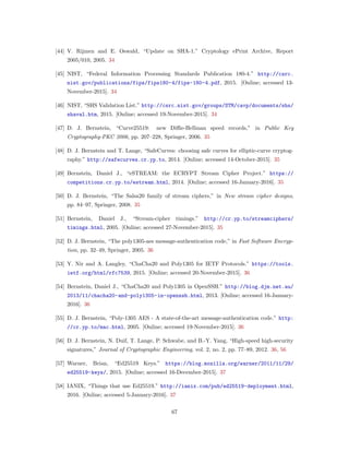[44] V. Rijmen and E. Oswald, “Update on SHA-1.” Cryptology ePrint Archive, Report
2005/010, 2005. 34
[45] NIST, “Federal Information Processing Standards Publication 180-4.” http://csrc.
nist.gov/publications/fips/fips180-4/fips-180-4.pdf, 2015. [Online; accessed 13-
November-2015]. 34
[46] NIST, “SHS Validation List.” http://csrc.nist.gov/groups/STM/cavp/documents/shs/
shaval.htm, 2015. [Online; accessed 19-November-2015]. 34
[47] D. J. Bernstein, “Curve25519: new Diﬃe-Hellman speed records,” in Public Key
Cryptography-PKC 2006, pp. 207–228, Springer, 2006. 35
[48] D. J. Bernstein and T. Lange, “SafeCurves: choosing safe curves for elliptic-curve cryptog-
raphy.” http://safecurves.cr.yp.to, 2014. [Online; accessed 14-October-2015]. 35
[49] Bernstein, Daniel J., “eSTREAM: the ECRYPT Stream Cipher Project.” https://
competitions.cr.yp.to/estream.html, 2014. [Online; accessed 16-January-2016]. 35
[50] D. J. Bernstein, “The Salsa20 family of stream ciphers,” in New stream cipher designs,
pp. 84–97, Springer, 2008. 35
[51] Bernstein, Daniel J., “Stream-cipher timings.” http://cr.yp.to/streamciphers/
timings.html, 2005. [Online; accessed 27-November-2015]. 35
[52] D. J. Bernstein, “The poly1305-aes message-authentication code,” in Fast Software Encryp-
tion, pp. 32–49, Springer, 2005. 36
[53] Y. Nir and A. Langley, “ChaCha20 and Poly1305 for IETF Protocols.” https://tools.
ietf.org/html/rfc7539, 2015. [Online; accessed 20-November-2015]. 36
[54] Bernstein, Daniel J., “ChaCha20 and Poly1305 in OpenSSH.” http://blog.djm.net.au/
2013/11/chacha20-and-poly1305-in-openssh.html, 2013. [Online; accessed 16-January-
2016]. 36
[55] D. J. Bernstein, “Poly-1305 AES - A state-of-the-art message-authentication code.” http:
//cr.yp.to/mac.html, 2005. [Online; accessed 19-November-2015]. 36
[56] D. J. Bernstein, N. Duif, T. Lange, P. Schwabe, and B.-Y. Yang, “High-speed high-security
signatures,” Journal of Cryptographic Engineering, vol. 2, no. 2, pp. 77–89, 2012. 36, 56
[57] Warner, Brian, “Ed25519 Keys.” https://blog.mozilla.org/warner/2011/11/29/
ed25519-keys/, 2015. [Online; accessed 16-December-2015]. 37
[58] IANIX, “Things that use Ed25519.” http://ianix.com/pub/ed25519-deployment.html,
2016. [Online; accessed 5-January-2016]. 37
67
 