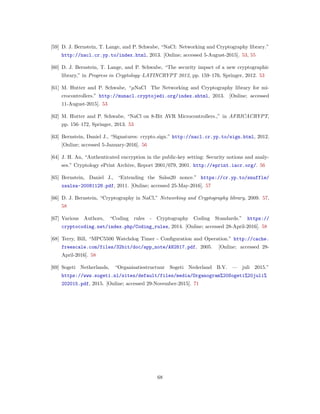 [59] D. J. Bernstein, T. Lange, and P. Schwabe, “NaCl: Networking and Cryptography library.”
http://nacl.cr.yp.to/index.html, 2013. [Online; accessed 5-August-2015]. 53, 55
[60] D. J. Bernstein, T. Lange, and P. Schwabe, “The security impact of a new cryptographic
library,” in Progress in Cryptology–LATINCRYPT 2012, pp. 159–176, Springer, 2012. 53
[61] M. Hutter and P. Schwabe, “𝜇NaCl The Networking and Cryptography library for mi-
crocontrollers.” http://munacl.cryptojedi.org/index.shtml, 2013. [Online; accessed
11-August-2015]. 53
[62] M. Hutter and P. Schwabe, “NaCl on 8-Bit AVR Microcontrollers.,” in AFRICACRYPT,
pp. 156–172, Springer, 2013. 53
[63] Bernstein, Daniel J., “Signatures: crypto sign.” http://nacl.cr.yp.to/sign.html, 2012.
[Online; accessed 5-January-2016]. 56
[64] J. H. An, “Authenticated encryption in the public-key setting: Security notions and analy-
ses.” Cryptology ePrint Archive, Report 2001/079, 2001. http://eprint.iacr.org/. 56
[65] Bernstein, Daniel J., “Extending the Salsa20 nonce.” https://cr.yp.to/snuffle/
xsalsa-20081128.pdf, 2011. [Online; accessed 25-May-2016]. 57
[66] D. J. Bernstein, “Cryptography in NaCl,” Networking and Cryptography library, 2009. 57,
58
[67] Various Authors, “Coding rules - Cryptography Coding Standards.” https://
cryptocoding.net/index.php/Coding_rules, 2014. [Online; accessed 28-April-2016]. 58
[68] Terry, Bill, “MPC5500 Watchdog Timer - Conﬁguration and Operation.” http://cache.
freescale.com/files/32bit/doc/app_note/AN2817.pdf, 2005. [Online; accessed 28-
April-2016]. 58
[69] Sogeti Netherlands, “Organisatiestructuur Sogeti Nederland B.V. — juli 2015.”
https://www.sogeti.nl/sites/default/files/media/Organogram%20Sogeti%20juli%
202015.pdf, 2015. [Online; accessed 29-November-2015]. 71
68
 