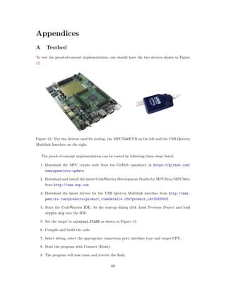 Appendices
A Testbed
To test the proof-of-concept implementation, one should have the two devices shown in Figure
12.
Figure 12: The two devices used for testing, the MPC5566EVB on the left and the USB Qorivva
Multilink Interface on the right.
The proof-of-concept implementation can be tested by following these steps listed:
1. Download the MPC crypto code from the GitHub repository at https://github.com/
remyspaan/ecu-update.
2. Download and install the latest CodeWarrior Development Studio for MPC55xx/MPC56xx
from http://www.nxp.com.
3. Download the latest drivers for the USB Qorivva Multilink interface from http://www.
pemicro.com/products/product_viewDetails.cfm?product_id=15320021.
4. Start the CodeWarrior IDE. At the startup dialog click Load Previous Project and load
crypto.mcp into the IDE.
5. Set the target to internal FLASH as shown in Figure 13.
6. Compile and build the code.
7. Select debug, select the appropriate connection port, interface type and target CPU.
8. Start the program with Connect (Reset).
9. The program will now erase and rewrite the ﬂash.
69
 