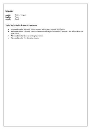 Language
Arabic: Mother Tongue
English: Fluent
French: Good
Tools, Technologies & Area of Experience
• Advanced Level in Microsoft Office, Problem Solving and Customer Satisfaction.
• Advanced Level in Customer Service that follows the Organizational Policy & reach a win- winsituation for
both parties.
• Advanced Level of General Banking Operations.
• Advanced Level in T24 Operating system.
 