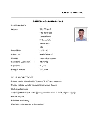 CURRICULUM VITAE
_____________________________________________________________________________________
MALLESHA CHANDRASHEKAR
PERSONAL DATA
Address : MALLESHA. C
# 46, 16th
Cross,
Kalyana Nagar,
T. Dasarahalli,
Bangalore-57
India
Date of Birth : 01-06-1967
Contact No : 00966-536694312
Email ID : mallu_c@yahoo.com
Educational Qualification : B.E (Civil)
Experience : 25 years
Passport Number : E 0709253
SKILLS & COMPETENCIES
Prepare master schedule with Primavera P3 or P6 with resources.
Prepare material and labor resource histogram and S curve
Cash flow statements,
Analyzing of Critical path and suggesting corrective action to avoid progress slippage.
Prepare Reports.
Estimation and Costing.
Construction management and supervision.
 