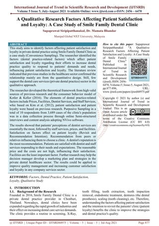 International Journal of Trend in Scientific Research and Development (IJTSRD)
Volume 5 Issue 5, July-August 2021 Available Online: www.ijtsrd.com e-ISSN: 2456 – 6470
@ IJTSRD | Unique Paper ID – IJTSRD44975 | Volume – 5 | Issue – 5 | Jul-Aug 2021 Page 877
A Qualitative Research Factors Affecting Patient Satisfaction
and Loyalty: A Case Study of Smile Family Dental Clinic
Supaprawat Siripipatthanakul, Dr. Mamata Bhandar
Manipal Global NXT University, Malaysia
ABSTRACT
This study aims to identify factors affecting patient satisfaction and
loyalty in private dental practice using Smile Family Dental Clinic as
a case study (Convenience Sampling). The researcher identified the
factors (dental practice-related factors) which affect patient
satisfaction and loyalty regarding their efforts to increase dental
practice quality to respond to patients' demands and needs,
influencing patient satisfaction and loyalty. The literature review
indicated that previous studies in the healthcare sector confirmed the
relationship mainly are from the quantitative design. Still, few
support the dental care services (private dental practice) sector in the
qualitative approach.
The researcher developed the theoretical framework from high valid
sources of previous research and the consumer behavior model of
Kotler & Keller (2016). The elements of dental practice-related
factors include Prices, Facilities, Dentist Services, and Staff Services,
whic based on Kim et al. (2012), patient satisfaction and patient
loyalty were based on previous research. Purposive Sampling in a
total of 10 respondents from 3,689 cases of the clinic's population
was in a data collection process through online Semi-structured
interviews and content analysis adopting NVivo software.
The results showed that patients' perceptions of dentist services are
essentially the most, followed by staff services, prices, and facilities.
Satisfaction on factors effect on patient loyalty (Revisit and
Recommendation Intention). Recommendation from peers or
relatives influencing them to choose a clinic. A dentist's reputation is
the most recommendation. Patients are satisfied with dentist and staff
services responding to their needs and expectations. The reasonable
price and the costs are not high, influencing their satisfaction.
Facilities are the least important factor. Further research mayhelp the
decision manager develop a marketing plan and strategies in the
private dental healthcare sector. The results could be applied to
improve quality management and increasing customer satisfaction
and loyalty in any company services sector.
KEYWORDS: Factors, Dental Practice, Patient Satisfaction,
Loyalty, Qualitative Study
How to cite this paper: Supaprawat
Siripipatthanakul "A Qualitative
Research Factors Affecting Patient
Satisfaction and Loyalty: A Case Study
of Smile Family
Dental Clinic"
Published in
International Journal
of Trend in
Scientific Research
and Development
(ijtsrd), ISSN: 2456-
6470, Volume-5 | Issue-5, August 2021,
pp.877-896, URL:
www.ijtsrd.com/papers/ijtsrd44975.pdf
Copyright © 2021 by author (s) and
International Journal of Trend in
Scientific Research and Development
Journal. This is an
Open Access article
distributed under the
terms of the Creative Commons
Attribution License (CC BY 4.0)
(http://creativecommons.org/licenses/by/4.0)
1. INTRODUCTION
1.1. Background of the Research
Founded in 2016, Smile Family Dental Clinic is a
private dental practice provider in Chonburi,
Thailand. Nowadays, dental clinics have been
expanded regarding the rapid growth of industries and
their effect on increasing dental care service demands.
The clinic provides a routine in screening, X-Ray,
tooth filling, tooth extraction, tooth impaction
removal, endodontic treatment, dentures (the dental
prosthesis), scaling (tooth cleaning), etc. Therefore,
understanding the factors affecting patient satisfaction
and the intention to revisit the patients' clinic (patient
loyalty) benefits the clinic to improve the strategies
and dental practice's quality.
IJTSRD44975
 