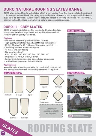 DURO NATURAL ROOFING SLATES RANGE
DURO slates stand for durable slates which are extracted from ﬁne texture slate deposit and
color ranged as blue black, dark grey, grey and green, different sizes, shapes and thickness
available as required. Applications: Natural versatile rooﬁng material for residential,
commercial and heritage roofs where a natural appearance is required.
ROOFING SLATE
DURO III - GREY SLATES
SLATE IMAGES
SHAPE OPTION APPLICATIONS
DURO grey rooﬁng slates are ﬁne-grained with a good surface
texture and excellent edge detail and are 100% handcrafted
following strict quality standards.
Features
-Slate color: Versatile grey for different facades
-High quality: BS EN 12326 and ASTM C406 compliance
-A1-S1-T1 rated for 75-100 years' lifespan expected
-Durability and less water absorption
-No metal and non-fading
-Standard size (mm)
300x150, 400x300, 400x400, 500x250, 600x300
-Thickness: 5-7mm, 6-8mm, 7-9mm
-Customized dimensions can be produced as required
-Un-holed and pre-holed ﬁnish available
Applications
Versatile natural rooﬁng material for residential, commercial
and heritage roofs where a natural appearance is required.
ﬂickr
More applications here:
ﬂickr.com/photos/yigroupslate
SLATES7
 