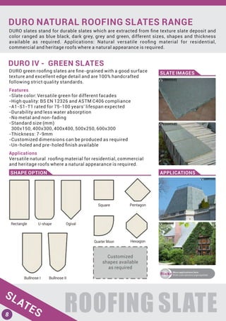 DURO NATURAL ROOFING SLATES RANGE
DURO slates stand for durable slates which are extracted from ﬁne texture slate deposit and
color ranged as blue black, dark grey, grey and green, different sizes, shapes and thickness
available as required. Applications: Natural versatile rooﬁng material for residential,
commercial and heritage roofs where a natural appearance is required.
ROOFING SLATE
DURO IV - GREEN SLATES
SLATE IMAGES
SHAPE OPTION APPLICATIONS
DURO green rooﬁng slates are ﬁne-grained with a good surface
texture and excellent edge detail and are 100% handcrafted
following strict quality standards.
Features
-Slate color: Versatile green for different facades
-High quality: BS EN 12326 and ASTM C406 compliance
-A1-S1-T1 rated for 75-100 years' lifespan expected
-Durability and less water absorption
-No metal and non-fading
-Standard size (mm)
300x150, 400x300, 400x400, 500x250, 600x300
-Thickness: 7-9mm
-Customized dimensions can be produced as required
-Un-holed and pre-holed ﬁnish available
Applications
Versatile natural rooﬁng material for residential, commercial
and heritage roofs where a natural appearance is required.
ﬂickr
More applications here:
ﬂickr.com/photos/yigroupslate
SLATES8
 