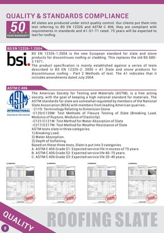 QUALITY & STANDARDS COMPLIANCE
All slates are produced under strict quality control. Our clients put them into
test referring to BS EN 12326 and ASTM C 406, they are compliant with
requirements in standards and A1-S1-T1 rated. 75 years will be expected to
last for rooﬁng.
ROOFING SLATE
BS EN 12326-1:2004
QUALITY
50YEAR WARRANTY
BS EN 12326-1:2004 is the new European standard for slate and stone
products for discontinues rooﬁng or cladding. This replaces the old BS 680-
2:1971.
The product speciﬁcation is mainly established against a series of tests
described in BS EN 12326-2: 2000 + A1 Slate and stone products for
discontinuous rooﬁng - Part 2 Methods of test. The A1 indicates that it
includes amendments dated July 2004.
The American Society for Testing and Materials (ASTM), is a free acting
society, with the goal of keeping a high national standard for materials. The
ASTM standards for slate are somewhat regulated by members of the National
Slate Association (NSA) with members from leading American quarries.
-C119: Terminology Relating to Dimension Stone
-C120/C120M: Test Methods of Flexure Testing of Slate (Breaking Load,
Modulus of Rupture, Modulus of Elasticity)
-C121/C121M: Test Method for Water Absorption of Slate
-C217/C217M: Test Method for Weather Resistance of Slate
ASTM tests slate in three categories.
1) Breaking Load.
2) Water Absorption.
3) Depth of Softening.
Based on these three tests, Slate is put into 3 categories.
A. ASTM C 406 Grade S1: Expected service life in excess of 75 years.
B. ASTM C 406 Grade S2: Expected service life 40-75 years.
C. ASTM C 406 Grade S3: Expected service life 20-40 years.
ASTM C 406
9
 