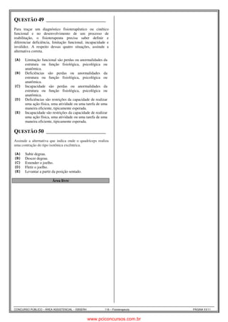 QUESTÃO 49 ______________________ 
Fisioterapeuta Allan Keyser 1.3 
Para traçar um diagnóstico fisioterapêutico ou cinético 
funcional e no desenvolvimento de um processo de 
reabilitação, o fisioterapeuta precisa saber definir e 
diferenciar deficiência, limitação funcional, incapacidade e 
invalidez. A respeito dessas quatro situações, assinale a 
alternativa correta. 
(A) Limitação funcional são perdas ou anormalidades da 
estrutura ou função fisiológica, psicológica ou 
anatômica. 
(B) Deficiências são perdas ou anormalidades da 
estrutura ou função fisiológica, psicológica ou 
anatômica. 
(C) Incapacidade são perdas ou anormalidades da 
estrutura ou função fisiológica, psicológica ou 
anatômica. 
(D) Deficiências são restrições da capacidade de realizar 
uma ação física, uma atividade ou uma tarefa de uma 
maneira eficiente, tipicamente esperada. 
(E) Incapacidade são restrições da capacidade de realizar 
uma ação física, uma atividade ou uma tarefa de uma 
maneira eficiente, tipicamente esperada. 
QUESTÃO 50 ______________________ 
Fisioterapeuta Allan Keyser 4.4 
Assinale a alternativa que indica onde o quadríceps realiza 
uma contração do tipo isotônica excêntrica. 
(A) Subir degrau. 
(B) Descer degrau. 
(C) Extender o joelho. 
(D) Fletir o joelho. 
(E) Levantar a partir da posição sentado. 
Área livre 
CONCURSO PÚBLICO – ÁREA ASSISTENCIAL – EBSERH 116 – Fisioterapeuta PÁGINA 11/11 
www.pciconcursos.com.br 
