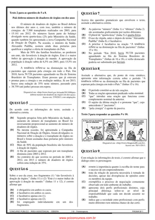Texto 2 para as questões de 5 a 8. 
1 
4 
7 
10 
13 
16 
19 
21 
País dobrou número de doadores de órgãos em dez anos 
O número de doadores de órgãos no Brasil dobrou 
nos últimos dez anos e, com isso, também o 
cirurgias: de 7.500 transplantes realizados em 2003, para 
15.141 em 2012. Os números fazem parte do balanço 
divulgado nesta quarta-feira (25) pelo Ministério da Saúde, 
quando também foi apresentada a nova Campanha Nacional 
de Doação de Órgãos. Na ocasião, o ministro da Saúde, 
Alexandre Padilha, assinou ainda duas portarias para 
qualificar e ampliar a oferta de transplantes do País. 
número de 
Mais de 50% das famílias brasileiras, ao perderem 
um ente, são favoráveis à doação de órgãos. Este é o maior 
índice de aprovação à doação do mundo. A aprovação da 
população à doação subiu de 6,5% em 2003, para 13,5% em 
2012. 
A tendência reflete-se na diminuição na fila de 
pacientes que esperam pela cirurgia em todo o País. Em 
2010, havia 59.728 pacientes aguardando na 
Brasileiro de Transplantes. Eram pessoas que já estavam 
prontas para a cirurgia e em avaliação médica. Já em 2013, 
houve uma redução de 35% neste número, passando para 
38.759 (até junho) pessoas em espera. 
Disponível em: <http://www.brasil.gov.br/saude/2013/09/pais 
dobrou-numero-de-doadores-de 
Acesso em: 27/9/2013, com adaptações. 
QUESTÃO 5 _______________________ 
Edson Português 1 
De acordo com as informações do texto, assinale a 
alternativa correta. 
(A) Segundo pesquisa feita pelo Ministério da Saúde, o 
aumento do número de transplantes no Brasil foi 
inversamente proporcional ao aumento do número de 
doadores de órgãos. 
(B) Na mesma ocasião, foi apresentada a Campanha 
Nacional de Doação de Órgãos, foram divulgados os 
números sobre a doação e o transplante de órgãos no 
Brasil e foram assinadas duas portarias pelo ministro 
da Saúde. 
(C) Mais de 50% da população brasileira são favoráveis 
à doação de órgãos. 
(D) A fila de pacientes que esperam por um transplante 
diminuiu entre 2003 e 2012. 
(E) Ao contrário do que ocorreu no período de 2003 a 
2012, em 2013 o número de doadores de órgãos 
sofreu uma redução de 35%. 
QUESTÃO 6 _______________________ 
Edson Português 2 
Sobre o uso da crase, nos fragmentos (1) “são favoráveis à 
doação de órgãos.” (linha 11) e (2) “Este é o maior índice de 
aprovação à doação do mundo.” (linhas 11 e 12), é correto 
afirmar que 
(A) é obrigatório em ambos os casos. 
(B) é facultativo em ambos os casos. 
(C) é facultativo apenas em (1). 
(D) é facultativo apenas em (2). 
(E) foi empregado indevidamente em um dos 
fragmentos. 
CONCURSO PÚBLICO – ÁREA ASSISTENCIAL – EBSER 
ERH 116 – Fisioterapeuta 
a fila do Sistema 
l.pais-de- 
orgaos-em-dez-anos>. 
QUESTÃO 7 ________________________ 
Edson Português 2 
Acerca das questões gramaticais que envolvem o texto, 
assinale a alternativa correta. 
(A) As palavras “número” (linha 1) e “últimos” (linha 2) 
são acentuadas graficamente por razões diferentes. 
(B) O plural de “quarta-feira” (linha 5) é 
(C) O uso da vírgula, antes e depois do termo “Alexandre 
Padilha” (linha 8), é facultativo. 
quarta-feiras. 
(D) A próclise é facultativa na oração “ 
A tendência 
reflete-se na diminuição na fila de pacientes” (linhas 
15 e 16). 
(E) No período “Em 2010, 
havia 59.728 pacientes 
aguardando na fila do Sistema Brasileiro de 
Transplantes.” (linhas de 16 a 18), o verbo destacado 
poderia ser substituído por 
QUESTÃO 8 _______________________ 
Edson Português 2 
Assinale a alternativa que, do ponto de vista sintático, 
apresenta uma informação correta sobre o período “ 
tendência reflete-se na diminuição na fila de pacientes que 
esperam pela cirurgia em todo o País.” (linhas 15 e 16). 
(A) O período constitui-se de três orações. 
(B) Todas as orações apresentam predicado verbo 
(C) “que” introduz uma oração que funciona como 
complemento nominal da anterior. 
(D) O sujeito da última oração é o pronome “que”, cujo 
antecedente é “pacientes”. 
(E) “pela cirurgia” é agente da passiva. 
Texto 3 para responder as questões 
Disponível em: < 
QUESTÃO 9 _______________________ 
Português Gisela X 
Com relação às informações do texto, é correto afirmar que o 
diálogo entre os personagens 
(A) remete à importância quanto à escolha do nome para 
o sucesso de um empreendimento. 
(B) trata da relação de parceria necessária à tomada de 
decisões, apesar das divergências de opiniões entre 
os membros da equipe. 
(C) exemplifica o processo de negociação comumente 
observado em todo ambiente de trabalho. 
(D) apresenta dois perfis profissionais distintos, cuja 
principal diferença refere 
responsabilidade que cada um decide assumir no 
trabalho. 
(E) indica que a sociedade entre profissionais com perfis 
muito diferentes tem mínima chance de dar certo. 
PÁGINA 3/11 
haviam. 
________________________ 
A 
verbo-nominal. 
9 e 10. 
http://www.blogporta80.com.br>. 
Acesso em: 30/11/2013. 
________________________ 
refere-se ao nível de 
ade www.pciconcursos.com.br 
 