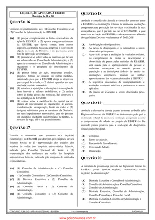 LEGISLAÇÃO APLICADA À EBSERH 
Questões de 16 a 20 
QUESTÃO 16 ______________________ 
Rui Legislação 3 
Compete, respectivamente, ao (1) Conselho Consultivo e ao 
(2) Conselho de Administração da EBSERH 
(A) (1) propor e implementar as linhas orientadoras da 
ação da EBSERH; e (2) aprovar o regimento interno 
da EBSERH, que deverá conter, entre outros 
aspectos, a estrutura básica da empresa e os níveis de 
alçada decisória da Diretoria e do presidente, para 
fins de aprovação de operações. 
(B) (1) pronunciar-se sobre todas as matérias que devam 
ser submetidas ao Conselho de Administração; e (2) 
apreciar e submeter ao Conselho de Administração o 
orçamento e o programa de investimentos da 
EBSERH. 
(C) (1) propor linhas de ação, programas, estudos, 
projetos, formas de atuação ou outras medidas, 
orientando para que a EBSERH atinja os objetivos 
para a qual foi criada; e (2) dirimir questões em que 
não haja previsão estatutária. 
(D) (1) autorizar a aquisição, a alienação e a oneração de 
bens imóveis e valores mobiliários; e (2) opinar 
sobre as linhas gerais das políticas, das diretrizes e 
das estratégias da EBSERH. 
(E) (1) opinar sobre a modificação do capital social, 
planos de investimento ou orçamentos de capital, 
transformação, incorporação, fusão ou cisão; e (2) 
designar substitutos para os membros da Diretoria, 
em seus impedimentos temporários, que não possam 
ser atendidos mediante redistribuição de tarefas, e, 
no caso de vaga, até o seu preenchimento. 
QUESTÃO 17 ______________________ 
Rui Legislação 2 
Assinale a alternativa que apresenta o(s) órgão(s) 
estatutário(s) da EBSERH que deve(m), por exigência de seu 
Estatuto Social, ter (1) representação dos usuários dos 
serviços de saúde dos hospitais universitários federais, 
indicada pelo Conselho Nacional de Saúde, e (2) 
representação dos residentes em saúde dos hospitais 
universitários federais, indicada pelo conjunto de entidades 
representativas. 
(A) (1) Conselho de Administração e (2) Conselho 
Consultivo. 
(B) (1) Conselho Consultivo e (2) Conselho Consultivo. 
(C) (1) Diretoria Executiva e (2) Conselho de 
Administração. 
(D) (1) Conselho Fiscal e (2) Conselho de 
Administração. 
(E) (1) Conselho Consultivo e (2) Conselho de 
Administração. 
QUESTÃO 18 ______________________ 
Rui Legislação 1 
Assinale o conteúdo de cláusula a constar dos contratos entre 
a EBSERH e as instituições federais de ensino ou instituições 
congêneres para prestação dos serviços relacionados às suas 
competências, que é previsto na Lei no 12.550/2011, a qual 
autorizou a criação da EBSERH, e não consta como cláusula 
obrigatória no Decreto regulamentar no 7.661/2011. 
(A) As obrigações dos signatários. 
(B) As metas de desempenho e os indicadores a serem 
observados pelas partes. 
(C) A previsão de que a avaliação de resultados obtidos, 
no cumprimento de metas de desempenho e 
observância de prazos pelas unidades da EBSERH, 
será usada para o aprimoramento de pessoal e 
melhorias estratégicas na atuação perante a 
população e as instituições federais de ensino ou 
instituições congêneres, visando ao melhor 
aproveitamento dos recursos destinados à EBSERH. 
(D) A respectiva sistemática de acompanhamento e 
avaliação, contendo critérios e parâmetros a serem 
aplicados. 
(E) Os prazos de execução a serem observados pelas 
partes. 
QUESTÃO 19 ______________________ 
Rui Legislação 3 
Assinale a alternativa correta quanto ao nome atribuído pelo 
Regimento Interno da EBSERH ao instrumento pelo qual a 
instituição federal de ensino ou instituição congênere assume 
o compromisso de adesão ao projeto da EBSERH e lhe 
concede plenos poderes para a realização de diagnóstico 
situacional do hospital. 
(A) Convênio. 
(B) Termo de Adesão. 
(C) Protocolo de Entendimento. 
(D) Contrato de Adesão. 
(E) Procuração. 
QUESTÃO 20 ______________________ 
Rui Legislação 3 
A estrutura de governança prevista no Regimento Interno da 
EBSERH prevê qual(is) órgão(s) estatutário(s) como 
órgão(s) de administração? 
(A) Diretoria Executiva e Conselho de Administração. 
(B) Conselho de Administração e Conselho Consultivo. 
(C) Conselho de Administração. 
(D) Diretoria Executiva, Conselho de Administração, 
Conselho Consultivo e Conselho Fiscal. 
(E) Diretoria Executiva, Conselho de Administração e 
Conselho Consultivo. 
CONCURSO PÚBLICO – ÁREA ASSISTENCIAL – EBSERH 116 – Fisioterapeuta PÁGINA 5/11 
www.pciconcursos.com.br 
 