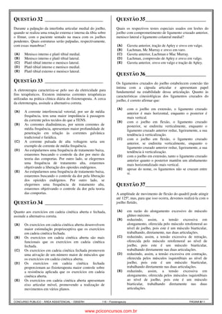 QUESTÃO 32 ______________________ 
Fisioterapeuta Allan Keyser 2.3 
Durante a palpação da interlinha articular medial do joelho, 
quando se realiza uma rotação externa e interna da tíbia sobre 
o fêmur, com o paciente sentado na maca com os joelhos 
pendentes. Quais estruturas serão palpadas, respectivamente, 
com essas manobras? 
(A) Menisco interno e platô tibial medial. 
(B) Menisco interno e platô tibial lateral. 
(C) Platô tibial interno e menisco lateral. 
(D) Platô tibial interno e menisco medial. 
(E) Platô tibial externo e menisco lateral. 
QUESTÃO 33 ______________________ 
Fisioterapeuta Allan Keyser 6.1 
A eletroterapia caracteriza-se pelo uso da eletricidade para 
fins terapêuticos. Existem inúmeras correntes terapêuticas 
utilizadas na prática clínica diária do fisioterapeuta. A cerca 
da eletroterapia, assinale a alternativa correta. 
(A) A corrente interferencial vetorial, por ser de média 
frequência, tem uma maior impedância à passagem 
da corrente pelos tecidos do que a TENS. 
(B) As correntes diadinâmicas, por serem correntes de 
média frequência, apresentam maior profundidade de 
penetração em relação às correntes galvânica 
tradicional e farádica. 
(C) A corrente pulsada de alta voltagem seria um 
exemplo de corrente de média frequência. 
(D) Ao estipularmos uma frequência de tratamento baixa, 
estaremos buscando o controle da dor por meio da 
teoria das comportas. Por outro lado, se elegermos 
uma frequência de tratamento alta, estaremos 
objetivando a liberação dos opioides endógenos. 
(E) Ao estipularmos uma frequência de tratamento baixa, 
estaremos buscando o controle da dor pela liberação 
dos opioides endógenos. Por outro lado, se 
elegermos uma frequência de tratamento alta, 
estaremos objetivando o controle da dor pela teoria 
das comportas. 
QUESTÃO 34 ______________________ 
Fisioterapeuta Allan Keyser 4.1 
Quanto aos exercícios em cadeia cinética aberta e fechada, 
assinale a alternativa correta. 
(A) Os exercícios em cadeia cinética aberta desenvolvem 
maior estimulação proprioceptiva que os exercícios 
em cadeia cinética fechada. 
(B) Os exercícios em cadeia cinética aberta são mais 
funcionais que os exercícios em cadeia cinética 
fechada. 
(C) Os exercícios em cadeia cinética fechada promovem 
uma ativação de um número maior de músculos que 
os exercícios em cadeia cinética aberta. 
(D) Os exercícios em cadeia cinética fechada 
proporcionam ao fisioterapeuta maior controle sobre 
a resistência aplicada que os exercícios em cadeia 
cinética aberta. 
(E) Os exercícios em cadeia cinética aberta apresentam 
eixo articular móvel, promovendo a realização de 
movimentos em vários planos. 
QUESTÃO 35 ______________________ 
Fisioterapeuta Allan Keyser 2.4 
Quais os respectivos testes especiais usados em lesões do 
joelho com comprometimento de ligamento cruzado anterior, 
menisco lateral e ligamento colateral medial? 
(A) Gaveta anterior, tração de Apley e stress em valgo. 
(B) Lachman, Mc Murray e stress em varo. 
(C) Gaveta anterior, Lachman e Mac Murray. 
(D) Lachman, compressão de Apley e stress em valgo. 
(E) Gaveta anterior, stress em valgo e tração de Apley. 
QUESTÃO 36 ______________________ 
Fisioterapeuta Allan Keyser 3.2 
Os ligamentos cruzados do joelho estabelecem conexão tão 
íntima com a cápsula articular e apresentam papel 
fundamental na estabilidade dessa articulação. Quanto às 
características cinesiológicas dos ligamentos cruzados do 
joelho, é correto afirmar que: 
(A) com o joelho em extensão, o ligamento cruzado 
anterior é mais horizontal, enquanto o posterior é 
mais vertical. 
(B) com o joelho em flexão, o ligamento cruzado 
posterior, se endireita verticalmente, enquanto o 
ligamento cruzado anterior reduz, ligeiramente, a sua 
tendência à verticalização. 
(C) com o joelho em flexão, o ligamento cruzado 
anterior, se endireita verticalmente, enquanto o 
ligamento cruzado anterior reduz, ligeiramente, a sua 
tendência à verticalização. 
(D) com o joelho em extensão, tanto o ligamento cruzado 
anterior quanto o posterior mantêm um alinhamento 
mais horizontalizado mais vertical. 
(E) apesar do nome, os ligamentos não se cruzam entre 
si. 
QUESTÃO 37 ______________________ 
Fisioterapeuta Allan Keyser 3.3 
A amplitude de movimento de flexão do quadril pode atingir 
até 125º, mas, para que isso ocorra, devemos realizá-la com o 
joelho fletido, 
(A) em razão do alongamento excessivo do músculo 
glúteo máximo. 
(B) reduzindo, assim, a tensão excessiva em 
alongamento, oferecida pelo músculo retofemoral ao 
nível de joelho, pois este é um músculo biarticular, 
trabalhando, diretamente, nas duas articulações. 
(C) reduzindo, assim, a tensão excessiva de retração, 
oferecida pelo músculo retofemoral ao nível de 
joelho, pois este é um músculo biarticular, 
trabalhando diretamente nas duas articulações. 
(D) reduzindo, assim, a tensão excessiva em contração, 
oferecida pelos músculos isquiotibiais ao nível de 
joelho, pois este é um músculo biarticular, 
trabalhando diretamente nas duas articulações. 
(E) reduzindo, assim, a tensão excessiva em 
alongamento, oferecida pelos músculos isquiotibiais 
ao nível de joelho, pois este é um músculo 
biarticular, trabalhando diretamente nas duas 
articulações. 
CONCURSO PÚBLICO – ÁREA ASSISTENCIAL – EBSERH 116 – Fisioterapeuta PÁGINA 8/11 
www.pciconcursos.com.br 
 